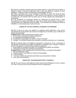 § 5° Apenas o avaliador nomeado pela banca poderá atestar o cumprimento das correções no
trabalho e atribuir o conceito de Aprovado. Caso o aluno não realize as correções no prazo
estipulado, receberá o conceito de Reprovado e será desligado do Curso.
§ 6° Após a aprovação final, o aluno entregará à Secretaria do Curso, pelo menos 06 (seis)
exemplares impressos da dissertação e 1 (uma) cópia em meio eletrônico, no prazo máximo de
30 (trinta) dias, que deverão estar de acordo com as normas vigentes para apresentação de
dissertações.
§ 7° Os exemplares da dissertação deverão ser distribuídos da seguinte forma: 3 (três)
exemplares para a banca examinadora (ou mais, caso a banca tenha mais de 3 membros), 1
(um) exemplar para a Biblioteca central da UERN, 1 (um) exemplar para a Biblioteca central da
UFERSA e 1 (um) exemplar para o acervo do Curso.

              Capítulo VII - Do Grau Acadêmico, do Diploma e do Certificado

Art. 44. Ao aluno do Curso que satisfizer as exigências deste Regimento e das normas
complementares eventualmente aprovadas pelo Colegiado será conferido o grau de Mestre em
Ciência da Computação.
Parágrafo único. Serão condições para requisitar o título:
I - ter concluído a quantidade de créditos necessários;
II - ter a proposta de dissertação aprovada;
III - ter defendido a dissertação e ter obtido o conceito “Aprovado”;
IV - entregar 1 (um) artigo formatado para congresso ou periódico juntamente com a dissertação.

Art. 45. Cumpridas todas as formalidades necessárias à conclusão do Curso, a Secretaria da
Coordenação encaminhará aos órgãos competentes a solicitação para a emissão do diploma,
depois de assegurado o cumprimento das seguintes exigências:
I - comprovação de inexistência de débito com as bibliotecas da UERN e da UFERSA;
II - declaração da entrega dos exemplares da dissertação;
Parágrafo único. O ofício expedido pelo Coordenador conterá as seguintes informações:
I - título da dissertação ou tese;
II - titulação obtida, no caso Mestre em Ciência da Computação;
III - nome do titulado;
IV - nome dos membros da comissão examinadora que compareceram à defesa;
V - local, data e hora da defesa.

                    Capítulo VIII – Das Disposições Finais e Transitórias

Art. 46. Os casos omissos neste Regimento serão resolvidos pelo Colegiado do Curso e, quando
for o caso, em grau de recurso pela Unidade de Ensino correspondente.
 
