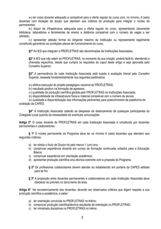 2
a-) ter corpo docente adequado e compatível para a oferta regular do curso com, no mínimo, 6 (seis)
docentes com titulação de doutor que atendam aos critérios de produção para integrar o núcleo de
permanentes;
b-) dispor de infraestrutura adequada para a oferta regular do curso, apresentando claramente
biblioteca, laboratórios e ferramentas de ensino a distância compatível com o número de vagas a ser
ofertado;
c-) apresentar adesão formal do dirigente máximo da instituição ou representante legalmente
constituído garantindo as condições plenas de funcionamento do curso.
§1º As IES que integram o PROFLETRAS são denominadas de Instituições Associadas.
§2º A IES que não aderir ao PROFLETRAS, no momento da sua criação, poderá fazê-lo, atendendo a
chamada específica, desde que cumpra os requisitos do caput deste artigo e seja aprovada pelo
Conselho Superior.
§3° A permanência de cada Instituição Associada está sujeita à avaliação trienal pelo Conselho
Superior, baseada fundamentalmente nos seguintes parâmetros:
a-) efetiva execução do projeto pedagógico nacional do PROFLETRAS;
b-) resultado positivo na formação de egressos;
c-) qualidade da produção científica gerada pelo PROFLETRAS na Instituições Associada;
d-) disponibilidade de infraestrutura física e material compatível com o número de alunos;
e-) qualidade e disponibilização das informações pertinentes para preenchimento da plataforma de
avaliação da CAPES.
§4° À Instituição Associada caberão as despesas de deslocamento de quaisquer participantes do
Colegiado Local quando da necessidade de eventuais convocações.
Artigo 5° O corpo docente do PROFLETRAS em cada Instituição Associada é constituído por docentes
permanentes e colaboradores.
§ 1º O núcleo permanente do Programa deve ter no mínimo 6 (seis) docentes que atendam aos
seguintes critérios:
a) ter obtido o título de Doutor há pelo menos 1 (um) ano;
b) comprovar experiência docente em cursos de formação continuada voltados para a Educação
Básica;
c) comprovar experiência em orientação acadêmica;
d) apresentar produção científica e/ou técnica coerente com a proposta do Programa.
§ 2º Os professores colaboradores devem atender ao estabelecido em portaria da CAPES editada
para tal fim.
§ 3º A proporção entre docentes permanentes e colaboradores em cada Instituição Associada deve
obedecer ao previsto no documento da área.
Artigo 6º No recredenciamento dos docentes, deverão ser observados critérios que digam respeito a sua
produção científica e acadêmica, a saber:
a) ter orientação concluída no PROFLETRAS no triênio;
b) comprovar produção científica/técnica resultante de orientação no PROFLETRAS;
c) ter ministrado disciplinas no PROFLETRAS no triênio.
 