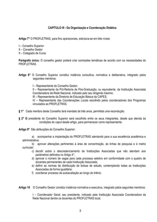 3
CAPÍTULO III - Da Organização e Coordenação Didática
Artigo 7° O PROFLETRAS, para fins operacionais, estrutura-se em três níveis:
I – Conselho Superior
II – Conselho Gestor
II – Colegiado de Curso
Parágrafo único: O conselho gestor poderá criar comissões temáticas de acordo com as necessidades do
PROFLETRAS.
Artigo 8° O Conselho Superior constitui instância consultiva, normativa e deliberativa, integrado pelos
seguintes membros:
I – Representante do Conselho Gestor;
II – Representante da Pró-Reitoria de Pós-Graduação, ou equivalente, da Instituição Associada
Coordenadora da Rede Nacional, indicado pelo seu dirigente máximo;
III – Representante da Diretoria de Educação Básica da CAPES;
IV – Representante das Coordenações Locais escolhido pelos coordenadores dos Programas
vinculados ao PROFLETRAS.
§ 1° Cada membro deste Conselho terá mandato de três anos, permitida uma recondução.
§ 2° O presidente do Conselho Superior será escolhido entre os seus integrantes, desde que atenda às
condições do caput desde artigo, para permanecer como representante.
Artigo 9º São atribuições do Conselho Superior:
a) acompanhar a implantação do PROFLETRAS atentando para a sua excelência acadêmica e
administrativa;
b) aprovar alterações pertinentes à área de concentração, às linhas de pesquisa e à matriz
curricular;
c) decidir sobre o descredenciamento de Instituições Associadas que não atendam aos
parâmetros definidos no Artigo 4°;
d) aprovar o número de vagas para cada processo seletivo em conformidade com o quadro de
docentes permanentes de cada Instituição Associada;
e) definir as normas de distribuição de bolsas de estudo, contemplando todas as Instituições
Associadas de forma igualitária;
f) coordenar processo de autoavaliação ao longo do triênio.
Artigo 10 O Conselho Gestor constitui instância normativa e executiva, integrado pelos seguintes membros:
I – Coordenador Geral, seu presidente, indicado pela Instituição Associada Coordenadora da
Rede Nacional dentre os docentes do PROFLETRAS local;
 