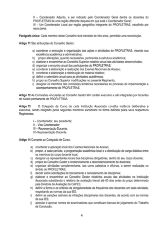 4
II – Coordenador Adjunto, a ser indicado pelo Coordenador Geral dentre os docentes do
PROFLETRAS de uma região diferente daquela em que está o Coordenador Geral;
III – Um Coordenador Local por região geográfica integrante do PROFLETRAS, escolhido por
seus pares.
Parágrafo único: Cada membro deste Conselho terá mandato de três anos, permitida uma recondução.
Artigo 11 São atribuições do Conselho Gestor:
a) coordenar a execução e organização das ações e atividades do PROFLETRAS, visando sua
excelência acadêmica e administrativa;
b) propor alterações, quando necessárias, pertinentes à estrutura acadêmica;
c) elaborar e encaminhar ao Conselho Superior relatório anual das atividades desenvolvidas;
d) organizar o encontro anual dos participantes do PROFLETRAS;
e) coordenar a elaboração e realização dos Exames Nacionais de Acesso;
f) coordenar a elaboração e distribuição de material didático;
g) definir o calendário anual para as atividades acadêmicas;
h) propor ao Conselho Superior modificações no presente Regimento;
i) designar os membros das comissões temáticas necessárias ao processo de implementação e
acompanhamento do PROFLETRAS.
Artigo 12 As Comissões vinculadas ao Conselho Gestor têm caráter executivo e são integradas por docentes
do núcleo permanente do PROFLETRAS.
Artigo 13 O Colegiado de Curso de cada Instituição Associada constitui instância deliberativa e
executiva, sendo integrado pelos seguintes membros escolhidos na forma definida pelos seus respectivos
Regimentos:
I – Coordenador, seu presidente;
II – Vice-Coordenador;
III – Representação Docente;
IV- Representação Discente.
Artigo 14 Compete ao Colegiado de Curso:
a) coordenar a aplicação local dos Exames Nacionais de Acesso;
b) propor, a cada período, a programação acadêmica local e a distribuição de carga didática entre
os membros do corpo docente local;
c) designar os representantes locais das disciplinas obrigatórias, dentro do seu corpo docente;
d) propor ao Conselho Gestor o credenciamento e descredenciamento de docentes;
e) organizar atividades complementares, tais como palestras e oficinas, a serem realizadas no
âmbito do PROFLETRAS;
f) decidir sobre solicitações de trancamento e cancelamento de disciplinas;
g) elaborar e encaminhar ao Conselho Gestor relatórios anuais das atividades na Instituição
Associada subsidiando o relatório de avaliação trienal até 60 dias antes do prazo determinado
pela Diretoria de Avaliação da CAPES;
h) definir a forma e os critérios da obrigatoriedade da frequência dos discentes em cada atividade,
respeitando as normas da sua IES;
i) definir as sanções cabíveis às infrações disciplinares dos discentes, de acordo com as normas
da sua IES;
j) apreciar e aprovar nomes de examinadores que constituam bancas de julgamento do Trabalho
de Conclusão.
 