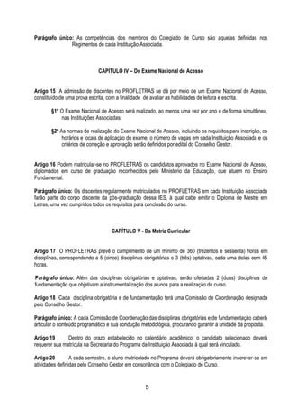5
Parágrafo único: As competências dos membros do Colegiado de Curso são aquelas definidas nos
Regimentos de cada Instituição Associada.
CAPÍTULO IV – Do Exame Nacional de Acesso
Artigo 15 A admissão de discentes no PROFLETRAS se dá por meio de um Exame Nacional de Acesso,
constituído de uma prova escrita, com a finalidade de avaliar as habilidades de leitura e escrita.
§1º O Exame Nacional de Acesso será realizado, ao menos uma vez por ano e de forma simultânea,
nas Instituições Associadas.
§2º As normas de realização do Exame Nacional de Acesso, incluindo os requisitos para inscrição, os
horários e locais de aplicação do exame, o número de vagas em cada Instituição Associada e os
critérios de correção e aprovação serão definidos por edital do Conselho Gestor.
Artigo 16 Podem matricular-se no PROFLETRAS os candidatos aprovados no Exame Nacional de Acesso,
diplomados em curso de graduação reconhecidos pelo Ministério da Educação, que atuem no Ensino
Fundamental.
Parágrafo único: Os discentes regularmente matriculados no PROFLETRAS em cada Instituição Associada
farão parte do corpo discente da pós-graduação dessa IES, à qual cabe emitir o Diploma de Mestre em
Letras, uma vez cumpridos todos os requisitos para conclusão do curso.
CAPÍTULO V - Da Matriz Curricular
Artigo 17 O PROFLETRAS prevê o cumprimento de um mínimo de 360 (trezentos e sessenta) horas em
disciplinas, correspondendo a 5 (cinco) disciplinas obrigatórias e 3 (três) optativas, cada uma delas com 45
horas.
Parágrafo único: Além das disciplinas obrigatórias e optativas, serão ofertadas 2 (duas) disciplinas de
fundamentação que objetivam a instrumentalização dos alunos para a realização do curso.
Artigo 18 Cada disciplina obrigatória e de fundamentação terá uma Comissão de Coordenação designada
pelo Conselho Gestor.
Parágrafo único: A cada Comissão de Coordenação das disciplinas obrigatórias e de fundamentação caberá
articular o conteúdo programático e sua condução metodológica, procurando garantir a unidade da proposta.
Artigo 19 Dentro do prazo estabelecido no calendário acadêmico, o candidato selecionado deverá
requerer sua matrícula na Secretaria do Programa da Instituição Associada à qual será vinculado.
Artigo 20 A cada semestre, o aluno matriculado no Programa deverá obrigatoriamente inscrever-se em
atividades definidas pelo Conselho Gestor em consonância com o Colegiado de Curso.
 