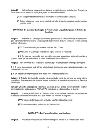 6
Artigo 21 Solicitações de trancamento de disciplina ou matrícula serão avaliadas pelo Colegiado de
Curso observando o previsto na legislação vigente e nas normas Institucionais.
§1º Não será permitido o trancamento de uma mesma disciplina mais de 1 (uma) vez.
§2º O aluno bolsista que trancar a matrícula terá sua bolsa de estudos cancelada, exceto nos casos
previstos em lei.
CAPÍTULO VI – Do Exame de Qualificação, da Proficiência em Língua Estrangeira e do Trabalho de
Conclusão
Artigo 22 O Exame de Qualificação consistirá na apresentação de uma proposta de atividade voltada
para o Ensino Fundamental perante banca designada pelo Colegiado de Curso constituída por três docentes,
incluindo o Orientador.
§ 1º O Exame de Qualificação deverá ser realizado até o 12º mês.
§ 2º Ao Exame de Qualificação será atribuído o grau Aprovado ou Reprovado.
§ 3º No caso de reprovação, será permitida uma nova apresentação após reformulação da
proposta, desde que não ultrapasse os 18 meses para integralização do Mestrado.
Artigo 23 – Para o PROFLETRAS será exigida a comprovação de proficiência em uma língua estrangeira.
§ 1º O exame de proficiência será definido pelo Colegiado de Curso de cada Instituição Associada, a ser
realizado até o 18º mês.
§ 2º Em caso de não comprovação até o 18º mês o aluno será desligado do curso.
Artigo 24 O Trabalho de Conclusão consistirá na apresentação escrita de um texto que verse sobre o
resultado do desenvolvimento da atividade prevista no trabalho do mestrando apresentado no Exame de
Qualificação.
Parágrafo único: Na elaboração do Trabalho de Conclusão, o aluno contará com um orientador escolhido
dentre os docentes credenciados no PROFLETRAS, respeitando-se a disponibilidade do docente.
Artigo 25 A avaliação do Trabalho de Conclusão caberá a uma Comissão constituída por três docentes:
o orientador, um docente do PROFLETRAS e um docente não vinculado ao programa.
§ 1º Ao Trabalho de Conclusão, será atribuído o grau Aprovado ou Reprovado.
§ 2º No caso de reprovação, o aluno não terá direito ao título.
CAPÍTULO VII – Dos Prazos e Requisitos para Conclusão
Artigo 26 O curso de mestrado deverá ser concluído no prazo máximo de 24 (vinte e quatro) meses.
 