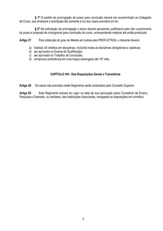 7
§ 1º O pedido de prorrogação de prazo para conclusão deverá ser encaminhado ao Colegiado
de Curso, que analisará a solicitação tão somente à luz dos casos previstos em lei.
§ 2º Na solicitação de prorrogação o aluno deverá apresentar justificativa pelo não cumprimento
do prazo e proposta de cronograma para conclusão do curso, acrescentando material até então produzido.
Artigo 27 Para obtenção do grau de Mestre em Letras pelo PROFLETRAS, o discente deverá:
a) totalizar 24 créditos em disciplinas, incluindo todas as disciplinas obrigatórias e optativas;
b) ser aprovado no Exame de Qualificação;
c) ser aprovado no Trabalho de Conclusão;
d) comprovar proficiência em uma língua estrangeira até 18º mês.
CAPÍTULO VIII - Das Disposições Gerais e Transitórias
Artigo 28 Os casos não previstos neste Regimento serão analisados pelo Conselho Superior.
Artigo 29 Este Regimento entrará em vigor na data de sua aprovação pelos Conselhos de Ensino,
Pesquisa e Extensão, ou similares, das Instituições Associadas, revogadas as disposições em contrário.
 