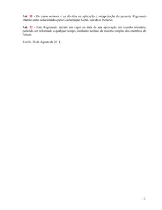Art. 31 - Os casos omissos e as dúvidas na aplicação e interpretação do presente Regimento
Interno serão solucionados pela Coordenação Geral, ouvido o Plenário.

Art. 32 - Este Regimento entrará em vigor na data de sua aprovação em reunião ordinária,
podendo ser reformado a qualquer tempo, mediante decisão de maioria simples dos membros do
Fórum.

Recife, 26 de Agosto de 2011.




                                                                                      10
 