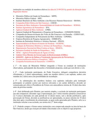 instituições na condição de membros efetivos (na data de 21/09/2011), quando da alteração deste
Regimento Interno:

•   Ministério Público do Estado de Pernambuco – MPPE;
•   Ministério Público Federal – MPF;
•   Instituto Brasileiro do Meio Ambiente e dos Recursos Naturais Renováveis – IBAMA;
•   Companhia Hidro Elétrica do São Francisco – CHESF;
•   Secretaria de Meio Ambiente e Sustentabilidade do Estado de Pernambuco – SEMAS;
•   Instituto Agronômico de Pernambuco – IPA;
•   Agência Estadual de Meio Ambiente – CPRH;
•   Agencia Estadual de Planejamento e Pesquisas de Pernambuco – CONDEPE/FIDEM;
•   Companhia de Desenvolvimento dos Vales do São Francisco e do Parnaíba – CODEVASF;
•   Companhia Independente de Policiamento do Meio Ambiente – CIPOMA;
•   Empresa Brasileira de Pesquisa Agropecuária – EMBRAPA;
•   Instituto do Patrimônio Histórico e Artístico Nacional – IPHAN;
•   Superintendência do Desenvolvimento do Nordeste – SUDENE;
•   Fundação do Patrimônio Histórico e Artístico de Pernambuco – Fundarpe;
•   Departamento Nacional de Obras Contras as Secas – DNOCS;
•   Secretaria Estadual de Saúde de Pernambuco – SES;
•   APAC - Agência Pernambucana de Águas e Clima;
•   Instituto Chico Mendes de Conservação da Biodiversidade (ICMBio);
•   ADAGRO - Agência de Defesa e Fiscalização Agropecuária de Pernambuco;
•   Secretaria de Recursos Hídricos e Energéticos – SRH;
•   Companhia Pernambucana de Saneamento - COMPESA

§ 10 – Os ramos do Ministério Público integrarão o Fórum na condição de instituições
observadoras, participando das discussões e formulando propostas, ainda que sem direito a voto.

§ 20 – Cada instituição participante, do Poder Executivo, delegará competência decisória
oficialmente a 2 (dois) representantes, sendo um membro efetivo e um suplente, ambos com
mandato de 2 (dois) anos com possibilidade de recondução.

§ 30 - As substituições dos membros titulares e/ou suplentes indicados pela instituição
participante só poderão ocorrer por motivos relevantes e em caráter definitivo, devendo ser
comunicadas por ofício à Presidência do Fórum com antecedência mínima de 10 (dez) dias úteis
antes da próxima reunião.

§ 40 - Será deliberada pelo Plenário, por maioria simples, a exclusão da instituição participante
que não comparecer, deixando vaga a representação, por 3 (três) reuniões plenárias consecutivas
ou 5 (cinco) alternadas em cada período de 12 (doze) meses, sem a devida justificativa, após
provocação do Fórum, devendo as justificativas ser apresentadas, no prazo máximo de 10 (dez)
dias úteis após o recebimento da comunicação, as quais serão apreciadas pelo Plenário, salvo se a
instituição solicitar a sua exclusão, nos termos do § 70 deste artigo.

§ 50 - Poderão compor o Fórum outras instituições com comprovada atuação na área da bacia do
São Francisco, desde que exerçam atividades relacionadas com os objetivos aqui propostos.



                                                                                              3
 