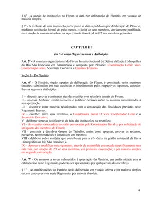 § 60 - A adesão de instituições no Fórum se dará por deliberação do Plenário, em votação de
maioria simples.

§ 70 - A exclusão de uma instituição participante se dará a pedido ou por deliberação do Plenário,
mediante solicitação formal de, pelo menos, 2 (dois) de seus membros, devidamente justificada,
em votação de maioria absoluta, ou seja, votação favorável de 2/3 dos membros presentes.



                                        CAPÍTULO III

                          Da Estrutura Organizacional e Atribuições

Art. 5º - A estrutura organizacional do Fórum Interinstitucional de Defesa da Bacia Hidrográfica
do Rio São Francisco em Pernambuco é composta por: Plenário; Coordenação Geral; Vice-
Coordenação Geral, Secretaria Executiva e Câmaras Técnicas.

Seção I – Do Plenário

Art. 6º - O Plenário, órgão superior de deliberação do Fórum, é constituído pelos membros
titulares, substituídos em suas ausências e impedimentos pelos respectivos suplentes, cabendo-
lhes as seguintes atribuições:

 I – discutir, aprovar e assinar as atas das reuniões e os relatórios anuais do Fórum;
II – analisar, deliberar, emitir pareceres e justificar decisões sobre os assuntos encaminhados à
sua apreciação.
III – discutir e votar matérias relacionadas com a consecução das finalidades previstas neste
Regimento Interno;
IV – escolher, entre seus membros, o Coordenador Geral, O Vice Coordenador Geral e o
Secretário Executivo;
V - deliberar sobre as justificativas de falta das instituições nas reuniões;
VI – As reuniões extraordinárias serão convocadas pelo Coordenador Geral ou por solicitação de
um quarto dos membros do Fórum;
VII - constituir e dissolver Grupos de Trabalho, assim como apreciar, aprovar os recursos,
pareceres, recomendações e conclusões dos mesmos;
VIII - deliberar sobre matérias que contribuam para a eficiência da gestão ambiental da Bacia
Hidrográfica do Rio São Francisco e,
IX – Aprovar e modificar este regimento, através de assembléia convocada especificamente para
este fim, por votação de 2/3 de seus membros, em primeira convocação, e por maioria simples
em segunda convocação.

Art. 7º - Os assuntos a serem submetidos à apreciação do Plenário, em conformidade com o
estabelecido neste Regimento, poderão ser apresentados por qualquer um dos membros.

§ 10 – As manifestações do Plenário serão deliberadas em votação aberta e por maioria simples
ou, em casos previstos neste Regimento, por maioria absoluta.




                                                                                               4
 