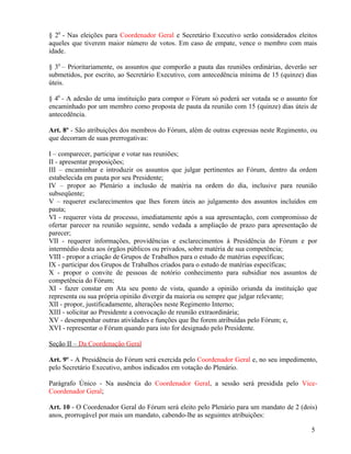 § 20 - Nas eleições para Coordenador Geral e Secretário Executivo serão considerados eleitos
aqueles que tiverem maior número de votos. Em caso de empate, vence o membro com mais
idade.

§ 30 – Prioritariamente, os assuntos que comporão a pauta das reuniões ordinárias, deverão ser
submetidos, por escrito, ao Secretário Executivo, com antecedência mínima de 15 (quinze) dias
úteis.

§ 40 - A adesão de uma instituição para compor o Fórum só poderá ser votada se o assunto for
encaminhado por um membro como proposta de pauta da reunião com 15 (quinze) dias úteis de
antecedência.

Art. 8º - São atribuições dos membros do Fórum, além de outras expressas neste Regimento, ou
que decorram de suas prerrogativas:

I – comparecer, participar e votar nas reuniões;
II - apresentar proposições;
III – encaminhar e introduzir os assuntos que julgar pertinentes ao Fórum, dentro da ordem
estabelecida em pauta por seu Presidente;
IV – propor ao Plenário a inclusão de matéria na ordem do dia, inclusive para reunião
subseqüente;
V – requerer esclarecimentos que lhes forem úteis ao julgamento dos assuntos incluídos em
pauta;
VI - requerer vista de processo, imediatamente após a sua apresentação, com compromisso de
ofertar parecer na reunião seguinte, sendo vedada a ampliação de prazo para apresentação de
parecer;
VII - requerer informações, providências e esclarecimentos à Presidência do Fórum e por
intermédio desta aos órgãos públicos ou privados, sobre matéria de sua competência;
VIII - propor a criação de Grupos de Trabalhos para o estudo de matérias específicas;
IX - participar dos Grupos de Trabalhos criados para o estudo de matérias específicas;
X - propor o convite de pessoas de notório conhecimento para subsidiar nos assuntos de
competência do Fórum;
XI - fazer constar em Ata seu ponto de vista, quando a opinião oriunda da instituição que
representa ou sua própria opinião divergir da maioria ou sempre que julgar relevante;
XII - propor, justificadamente, alterações neste Regimento Interno;
XIII - solicitar ao Presidente a convocação de reunião extraordinária;
XV - desempenhar outras atividades e funções que lhe forem atribuídas pelo Fórum; e,
XVI - representar o Fórum quando para isto for designado pelo Presidente.

Seção II – Da Coordenação Geral

Art. 9º - A Presidência do Fórum será exercida pelo Coordenador Geral e, no seu impedimento,
pelo Secretário Executivo, ambos indicados em votação do Plenário.

Parágrafo Único - Na ausência do Coordenador Geral, a sessão será presidida pelo Vice-
Coordenador Geral;

Art. 10 - O Coordenador Geral do Fórum será eleito pelo Plenário para um mandato de 2 (dois)
anos, prorrogável por mais um mandato, cabendo-lhe as seguintes atribuições:

                                                                                            5
 