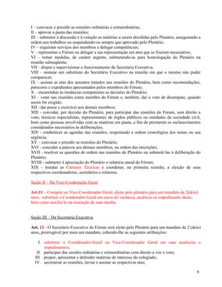 I – convocar e presidir as reuniões ordinárias e extraordinárias;
II – aprovar a pauta das reuniões;
III – submeter à discussão e à votação as matérias a serem decididas pelo Plenário, assegurando a
ordem aos trabalhos ou suspendendo-os sempre que aprovado pelo Plenário;
IV – requisitar serviços dos membros e delegar competências;
V – representar o Fórum ou delegar a sua representação em atos que se fizerem necessários;
VI – tomar medidas, de caráter urgente, submetendo-as para homologação do Plenário na
reunião subseqüente;
VII – dispor e supervisionar o funcionamento da Secretaria Executiva;
VIII – nomear um substituto do Secretário Executivo na reunião em que o mesmo não puder
comparecer;
IX – assinar as atas dos assuntos tratados nas reuniões do Plenário, bem como recomendações,
pareceres e expedientes apresentados pelos membros do Fórum;
X – encaminhar às instâncias competentes as decisões do Plenário;
XI – votar nas reuniões como membro do Fórum e, também, dar o voto de desempate, quando
assim for exigido;
XII - dar posse e exercício aos demais membros;
XIII - convidar, por decisão do Plenário, para participar das reuniões do Fórum, sem direito a
voto, técnicos especialistas, representantes de órgãos públicos ou entidades da sociedade civil,
bem como pessoas envolvidas com as matérias em pauta, a fim de prestarem os esclarecimentos
considerados necessários às deliberações;
XIV - estabelecer as agendas das reuniões, respeitando a ordem cronológica dos temas ou sua
urgência;
XV – convocar e presidir as reuniões do Plenário;
XVI - conceder a palavra aos demais membros, na ordem das inscrições;
XVII - resolver as questões de ordem nas reuniões do Plenário ou submetê-las à deliberação do
Plenário;
XVIII - submeter à apreciação do Plenário o relatório anual do Fórum;
XIX - instalar as Câmaras Técnicas e coordenar, na primeira reunião, a eleição de seus
respectivos coordenadores, secretários e relatores.

Seção II – Da Vice-Coodenação Geral

Art.11 – Compete ao Vice-Coordenador Geral, eleito pelo plenário para um mandato de 2(dois)
anos, substituir o Coordenador Geral em casos de vacância, ausência ou impedimento deste,
bem como auxiliá-lo na execução de suas tarefas.


Seção III – Da Secretaria Executiva

Art. 12 - O Secretário Executivo do Fórum será eleito pelo Plenário para um mandato de 2 (dois)
anos, prorrogável por mais um mandato, cabendo-lhe as seguintes atribuições:

    I. substituir o Coordenador-Geral ou Vice-Coordenador Geral em suas ausências e
       impedimentos;
   II. participar das sessões ordinárias e extraordinárias com direito a voz e voto;
  III. propor, apresentar e defender matérias de interesse do colegiado;
  IV. secretariar as reuniões, lavrar e assinar as respectivas atas;

                                                                                              6
 