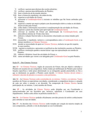 V.  verificar o quorum para abertura das sessões plenárias;
 VI.  verificar o quorum para deliberações do Plenário;
VII.  fazer a leitura da ata da reunião anterior;
VIII. fazer a leitura do expediente e da ordem do dia;
 IX.  organizar as atividades do Fórum;
  X.  assessorar a Coordenação-Geral e executar os trabalhos que lhe forem atribuídos pelo
      Plenário;
  XI. organizar e manter um arquivo próprio com documentação relativa a todas as atividades
      desenvolvidas pelo Fórum;
 XII. colher dados e informações necessárias à complementação das atividades do Fórum;
XIII. organizar a pauta das reuniões para aprovação da Coordenação-Geral;
XIV. convocar as reuniões do Fórum por determinação da Coordenação-Geral, com
      antecedência mínima de 10 (dez) dias úteis;
 XV. elaborar a redação final de todos os documentos relacionados aos temas tratados pelo
      Fórum;
XVI. encaminhar o expediente, inclusive a correspondência entre a Coordenação-Geral, e os
      demais membros e as Câmaras Técnicas;
XVII. atender as necessidades de apoio as Câmaras Técnicas, inclusive no que diz respeito.
      às suas reuniões;
XVIII. registrar as ausências e apresentar as justificativas das instituições ausentes ao Plenário;
XIX. notificar a instituição quando a mesma deixar vaga sua representação em reunião do
      Plenário;
 XX. elaborar o Relatório Anual das atividades do Fórum; e,
XXI. outras atividades que vierem a ser delegadas pelo Coordenador-Geral ou pelo Plenário.


Seção IV – Das Câmaras Técnicas

Art. 13 – As Câmaras Técnicas, órgãos de assessoria do Fórum, têm por objetivo subsidiar o
Plenário em assuntos de sua competência. Serão criados por deliberação do Plenário para realizar
funções específicas e terão prazo determinado ou se extinguirão quando preenchidos os fins a
que se destinarem ou quando o Plenário assim decidir. A Câmara Técnica deverá relatar e
submeter à decisão do plenário os assuntos a elas pertinentes.

Art. 14 – As Câmaras Técnicas serão constituídas de, no mínimo, 3 (três) e, no máximo, 7(sete)
membros do Fórum ou especialistas convidados, considerando a competência técnica e a atuação
de cada um sobre o assunto a ser discutido. Na composição da Câmara Técnica haverá
participação de, no mínimo, 1 (um) membro do Fórum.

Art. 15 – As atividades da Câmara Técnica serão dirigidas por um Coordenador e
operacionalizadas por um Secretário que, inclusive, substituirá o Coordenador em seus
impedimentos. Ambos serão eleitos na primeira reunião da CT.

Art. 16 – As Câmaras Técnicas poderão oficialmente convidar pessoas de notório conhecimento
para subsidiar as suas atividades.

Art. 17 - As decisões das Câmaras Técnicas serão tomadas por votação da maioria simples de
seus componentes, cabendo o voto de desempate ao seu Coordenador.


                                                                                                7
 