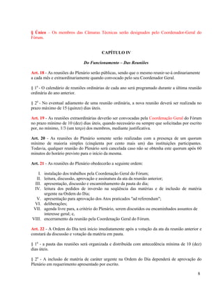 § Único – Os membros das Câmaras Técnicas serão designados pelo Coordenador-Geral do
Fórum.


                                        CAPÍTULO IV

                              Do Funcionamento – Das Reuniões

Art. 18 - As reuniões do Plenário serão públicas, sendo que o mesmo reunir-se-á ordinariamente
a cada mês e extraordinariamente quando convocado pelo seu Coordenador Geral.

§ 10 - O calendário de reuniões ordinárias de cada ano será programado durante a última reunião
ordinária do ano anterior.

§ 20 - No eventual adiamento de uma reunião ordinária, a nova reunião deverá ser realizada no
prazo máximo de 15 (quinze) dias úteis.

Art. 19 - As reuniões extraordinárias deverão ser convocadas pela Coordenação Geral do Fórum
no prazo mínimo de 10 (dez) dias úteis, quando necessário ou sempre que solicitadas por escrito
por, no mínimo, 1/3 (um terço) dos membros, mediante justificativa.

Art. 20 - As reuniões do Plenário somente serão realizadas com a presença de um quorum
mínimo de maioria simples (cinqüenta por cento mais um) das instituições participantes.
Todavia, qualquer reunião do Plenário será cancelada caso não se obtenha este quorum após 60
minutos do horário previsto para o início da mesma.

Art. 21 - As reuniões do Plenário obedecerão a seguinte ordem:

    I.   instalação dos trabalhos pela Coordenação Geral do Fórum;
   II.   leitura, discussão, aprovação e assinatura da ata da reunião anterior;
  III.   apresentação, discussão e encaminhamento da pauta do dia;
  IV.    leitura dos pedidos de inversão na seqüência das matérias e de inclusão de matéria
         urgente na Ordem do Dia;
  V.     apresentação para aprovação dos Atos praticados "ad referendum";
 VI.     deliberações;
 VII.    agenda livre para, a critério do Plenário, serem discutidos ou encaminhados assuntos de
         interesse geral; e,
VIII.    encerramento da reunião pela Coordenação Geral do Fórum.

Art. 22 - A Ordem do Dia terá início imediatamente após a votação da ata da reunião anterior e
constará da discussão e votação da matéria em pauta.

§ 10 - a pauta das reuniões será organizada e distribuída com antecedência mínima de 10 (dez)
dias úteis.

§ 20 - A inclusão de matéria de caráter urgente na Ordem do Dia dependerá de aprovação do
Plenário em requerimento apresentado por escrito.

                                                                                              8
 