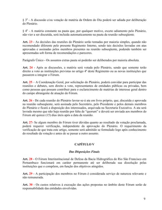 § 30 - A discussão e/ou votação de matéria da Ordem do Dia poderá ser adiada por deliberação
do Plenário.

§ 40 - A matéria constante na pauta que, por qualquer motivo, exceto adiamento pelo Plenário,
não vier a ser discutida, será incluída automaticamente na pauta da reunião subseqüente.

Art. 23 - As decisões das reuniões do Plenário serão tomadas por maioria simples, quando não
recomendado diferente pelo presente Regimento Interno, sendo tais decisões lavradas em atas
aprovadas e assinadas pelos membros presentes na reunião subseqüente, podendo também ser
apresentadas sob forma de recomendações e pareceres.

Parágrafo Único - Os assuntos extras pauta só poderão ser deliberados por maioria absoluta.

Art. 24 - Após as discussões, a matéria será votada pelo Plenário, sendo que somente terão
direito a voto as instituições previstas no artigo 4º deste Regimento ou as novas instituições que
passarem a integrar o Fórum.

Art. 25 – A Coordenação Geral, por solicitação do Plenário, poderá convidar para participar das
reuniões e debates, sem direito a voto, representantes de entidades públicas ou privadas, bem
como pessoas que possam contribuir para o esclarecimento de matérias de interesse geral dentro
do campo abrangente de atuação do Fórum.

Art. 26 - De cada reunião do Plenário lavrar-se-á ata em livro próprio, que, discutida e aprovada
na reunião subseqüente, será assinada pelo Secretário, pelo Presidente e pelos demais membros
do Plenário e ficará a disposição dos interessados, arquivada na Secretaria Executiva. A ata será
lavrada mesmo que não haja reunião por falta de “quorum” e deverá ser enviada aos membros do
Fórum até quinze (15) dias úteis após a data da reunião.

Art. 27- Se algum membro do Fórum tiver dúvidas quanto ao resultado da votação proclamada,
poderá requerer verificação, independente da aprovação do Plenário. O requerimento da
verificação de que trata este artigo, somente será admitido se formulado logo após conhecimento
do resultado da votação e antes de se passar a outro assunto.


                                         CAPÍTULO V

                                    Das Disposições Finais

Art. 28 - O Fórum Interinstitucional de Defesa da Bacia Hidrográfica do Rio São Francisco em
Pernambuco funcionará em caráter permanente até ser deliberada sua dissolução pelas
instituições que o compõem, em função dos objetivos atingidos.

Art. 29 - A participação dos membros no Fórum é considerada serviço de natureza relevante e
não remunerada.

Art. 30 - Os custos relativos à execução das ações propostas no âmbito deste Fórum serão de
responsabilidade das entidades envolvidas.


                                                                                               9
 