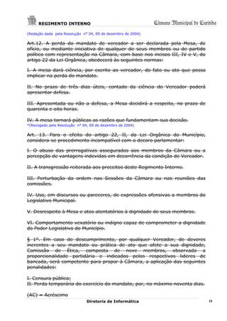 REGIMENTO INTERNO                                        Câmara Municipal de Curitiba
(Redação dada pela Resolução n° 04, 09 de dezembro de 2004)

Art.12. A perda do mandato de vereador a ser declarada pela Mesa, de
ofício, ou mediante iniciativa de qualquer de seus membros ou de partido
político com representação na Câmara, com base nos incisos III, IV e V, do
artigo 22 da Lei Orgânica, obedecerá às seguintes normas:

I. A mesa dará ciência, por escrito ao vereador, do fato ou ato que possa
implicar na perda do mandato.

II. No prazo de três dias úteis, contado da ciência do Vereador poderá
apresentar defesa.

III. Apresentada ou não a defesa, a Mesa decidirá a respeito, no prazo de
quarenta e oito horas.

IV. A mesa tornará públicas as razões que fundamentam sua decisão.
*(Revogado pela Resolução n° 04, 09 de dezembro de 2004)

Art. 13. Para o efeito do artigo 22, II, da Lei Orgânica do Município,
considera-se procedimento incompatível com o decoro parlamentar:

I. O abuso das prerrogativas asseguradas aos membros da Câmara ou a
percepção de vantagens indevidas em decorrência da condição de Vereador.

II. A transgressão reiterada aos preceitos deste Regimento Interno.

III. Perturbação da ordem nas Sessões da Câmara ou nas reuniões das
comissões.

IV. Uso, em discursos ou pareceres, de expressões ofensivas a membros do
Legislativo Municipal.

V. Desrespeito à Mesa e atos atentatórios à dignidade de seus membros.

VI. Comportamento vexatório ou indigno capaz de comprometer a dignidade
do Poder Legislativo do Município.

§ 1º. Em caso de descumprimento, por qualquer Vereador, de deveres
inerentes a seu mandato ou prática de ato que afete a sua dignidade,
Comissão de Ética, composta de nove membros, observada a
proporcionalidade partidária e indicados pelos respectivos lideres de
bancada, será competente para propor à Câmara, a aplicação das seguintes
penalidades:

I. Censura pública;
II. Perda temporária do exercício do mandato, por, no máximo noventa dias.

(AC) = Acréscimo
                               Diretoria de Informática                               10
 