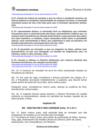 REGIMENTO INTERNO                                        Câmara Municipal de Curitiba
*(Acrescido pela Resolução nº. 03, de 18 de outubro de 1999)

§ 2º. Diante de notícia de conduta a que se refere o parágrafo anterior, de
ciência própria ou mediante representação de qualquer do povo, a Comissão
concederá prazo de dez (10) dias para que o Vereador apresente defesa.
(AC)
*(Acrescido pela Resolução nº. 03, de 18 de outubro de 1999)

§ 3º. Apresentada defesa, a Comissão fará as diligências que entender
necessárias para o esclarecimento dos fatos, apresentando relatório que, se
concluir pela inexistência da infração determinará o arquivamento dos autos;
em caso contrário, o relatório, cujas conclusões dirão sobre a penalidade
cabível, será encaminhado à Mesa, que submeterá o caso ao plenário, em
Sessão especialmente convocada para esse fim. (AC)
*(Acrescido pela Resolução nº. 03, de 18 de outubro de 1999)

§ 4º. É garantido ao Vereador a que se imputam os fatos, defesa oral,
pessoalmente ou por seu advogado, na Sessão de Julgamento, por, no
máximo, cento e vinte minutos. (AC)
*(Acrescido pela Resolução nº. 03, de 18 de outubro de 1999)

§ 5º. Ouvida a defesa, o Plenário deliberará, por maioria absoluta dos
membros da Câmara, em votação secreta.(AC)
*(Acrescido pela Resolução nº. 03, de 18 de outubro de 1999)
*(Revogado pela Resolução n° 04, 09 de dezembro de 2004)

Art. 14. A renúncia ao mandato far-se-á em ofício autenticado dirigido ao
Presidente da Câmara.

Art. 15. Em caso de vaga, investidura e licença previstos nos artigos 19 e
20, o Presidente convocará imediatamente o suplente, que deverá tomar
posse dentro do prazo de cinco dias, salvo motivo justo.

Parágrafo único. Considera-se motivo justo, doença ou ausência do País,
devidamente comprovadas.

Art. 16. O suplente tomará posse perante a Câmara Municipal em sessão
ordinária ou extraordinária, exceto em períodos de recesso, quando ela se
dará perante a Mesa.

                                         Capítulo III

             III - DAS FALTAS E DAS LICENÇAS (arts. 17 a 21 )

Art. 17. Salvo motivo justo, será atribuída falta ao Vereador que não
comparecer às sessões ou às reuniões das Comissões.
§ 1° Considera-se motivo justo, para efeito de justificação de faltas: doença,
nojo, gala, desempenho de missões oficiais da Câmara, além de outros,
esclarecidos, com antecedência, em Plenário.

                                 Diretoria de Informática                              11
 