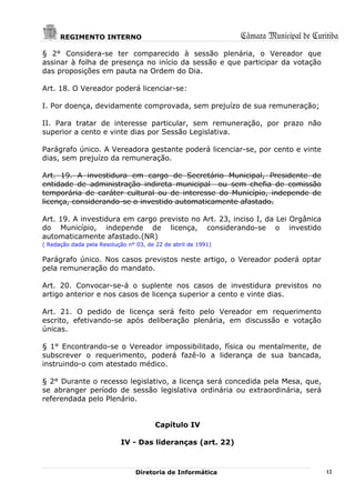 REGIMENTO INTERNO                                        Câmara Municipal de Curitiba
§ 2° Considera-se ter comparecido à sessão plenária, o Vereador que
assinar à folha de presença no início da sessão e que participar da votação
das proposições em pauta na Ordem do Dia.

Art. 18. O Vereador poderá licenciar-se:

I. Por doença, devidamente comprovada, sem prejuízo de sua remuneração;

II. Para tratar de interesse particular, sem remuneração, por prazo não
superior a cento e vinte dias por Sessão Legislativa.

Parágrafo único. A Vereadora gestante poderá licenciar-se, por cento e vinte
dias, sem prejuízo da remuneração.

Art. 19. A investidura em cargo de Secretário Municipal, Presidente de
entidade de administração indireta municipal ou sem chefia de comissão
temporária de caráter cultural ou de interesse do Município, independe de
licença, considerando-se o investido automaticamente afastado.

Art. 19. A investidura em cargo previsto no Art. 23, inciso I, da Lei Orgânica
do Município, independe de licença, considerando-se o investido
automaticamente afastado.(NR)
( Redação dada pela Resolução n° 03, de 22 de abril de 1991)

Parágrafo único. Nos casos previstos neste artigo, o Vereador poderá optar
pela remuneração do mandato.

Art. 20. Convocar-se-á o suplente nos casos de investidura previstos no
artigo anterior e nos casos de licença superior a cento e vinte dias.

Art. 21. O pedido de licença será feito pelo Vereador em requerimento
escrito, efetivando-se após deliberação plenária, em discussão e votação
únicas.

§ 1° Encontrando-se o Vereador impossibilitado, física ou mentalmente, de
subscrever o requerimento, poderá fazê-lo a liderança de sua bancada,
instruindo-o com atestado médico.

§ 2° Durante o recesso legislativo, a licença será concedida pela Mesa, que,
se abranger período de sessão legislativa ordinária ou extraordinária, será
referendada pelo Plenário.


                                        Capítulo IV

                           IV - Das lideranças (art. 22)



                                 Diretoria de Informática                              12
 