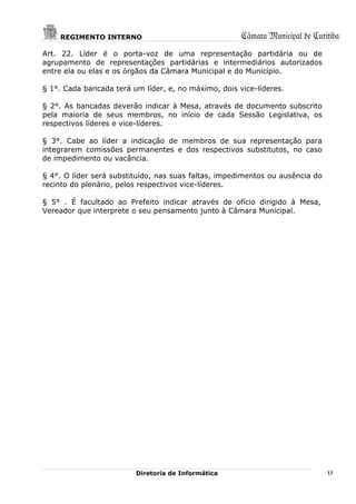 REGIMENTO INTERNO                                 Câmara Municipal de Curitiba
Art. 22. Líder é o porta-voz de uma representação partidária ou de
agrupamento de representações partidárias e intermediários autorizados
entre ela ou elas e os órgãos da Câmara Municipal e do Município.

§ 1°. Cada bancada terá um líder, e, no máximo, dois vice-líderes.

§ 2°. As bancadas deverão indicar à Mesa, através de documento subscrito
pela maioria de seus membros, no início de cada Sessão Legislativa, os
respectivos líderes e vice-líderes.

§ 3°. Cabe ao líder a indicação de membros de sua representação para
integrarem comissões permanentes e dos respectivos substitutos, no caso
de impedimento ou vacância.

§ 4°. O líder será substituído, nas suas faltas, impedimentos ou ausência do
recinto do plenário, pelos respectivos vice-líderes.

§ 5° . É facultado ao Prefeito indicar através de ofício dirigido à Mesa,
Vereador que interprete o seu pensamento junto à Câmara Municipal.




                         Diretoria de Informática                              13
 