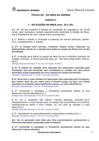 REGIMENTO INTERNO                                          Câmara Municipal de Curitiba
                        TÍTULO III - DA MESA DA CÂMARA

                                         Capítulo I

                    I - DA ELEIÇÃO DA MESA (arts. 23 a 26)

Art. 23. No dia imediato à Sessão de Instalação da Legislatura, às 16:00
horas, será realizada a sessão especialmente destinada à eleição da Mesa,
sob a Presidência do mais votado entre os presentes.

§ 1°. Aberta a sessão e verificada a presença da maioria absoluta, passar-
se-á, imediatamente, à eleição.

§ 2°. A eleição será secreta, mediante cédula única, impressa ou
datilografada, dando-se a eleição para todos os cargos da Mesa num só ato
de votação.

§ 2º. A eleição para todos os cargos da Mesa far-se-á mediante processo de
votação nominal, na forma prevista pelo art. 138 deste Regimento Interno.
(N.R.)
(Redação dada pela Resolução nº. 03, de 17 de outubro de 2001)

§ 3°. A cédula de votação será colocada em sobrecarta rubricada pelo
Presidente por ele fornecida aos Vereadores à medida em que forem
chamados sendo depositada em urna exposta no recinto do Plenário.
(Revogado pela Resolução nº. 03, de 17 de outubro de 2001)

§ 4°. Será nulo o voto contido em sobrecarta não rubricada pelo Presidente,
que indicar mais de um nome para o mesmo cargo, ou que, em cédula
assinada ou contendo sinais facilmente visíveis, se torne identificável.
(Revogado pela Resolução nº. 03, de 17 de outubro de 2001)


§ 5º. Conhecido o resultado, o Presidente proclamará eleitos os que
obtiverem maioria absoluta.(A.C.)
(Redação dada pela Resolução nº. 03, de 17 outubro de 2001)

§ 6º. Se o candidato não obtiver maioria absoluta, proceder-se-á,
imediatamente, a nova eleição para os cargos não preenchidos na primeira,
considerando-se eleito o mais votado, ou, em caso de empate, o mais
idoso.(A.C.)
(Redação dada pela Resolução nº. 03, de 17 outubro de 2001)

§ 7º. Consideram-se automaticamente empossados os eleitos.(A.C.)
(Redação dada pela Resolução nº. 03, de 17 outubro de 2001)

Art. 24. A apuração será feita por três escrutinadores pertencentes a
diferentes bancadas, designados pelo Presidente

§ 1°. Conhecido o resultado, o Presidente proclamará eleitos os que
obtiverem maioria absoluta.
                                Diretoria de Informática                                 14
 