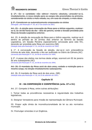 REGIMENTO INTERNO                                           Câmara Municipal de Curitiba
§ 2°. Se o candidato não obtiver maioria absoluta, proceder-se-á,
imediatamente, à nova eleição para os cargos não preenchidos na primeira,
considerando-se eleito o mais votado, ou, em caso de empate, o mais idoso.

§ 3°. Consideram-se automaticamente empossados os eleitos
(Revogado pela Resolução nº. 03, de 17 de outubro de 2001)

Art. 25. A eleição para renovação da Mesa para o biênio seguinte, realizar-
se-á, às 16:00 horas do dia dois de janeiro, sendo a Sessão presidida pela
Mesa da Sessão Legislativa anterior.

Art. 25. A eleição da renovação da Mesa para o biênio seguinte, realizar-se-á
dentro do período de 30 (trinta) dias anterior ao término da Sessão
Legislativa, em Sessão Plenária especialmente convocada para este fim,
devendo ser presidida pela Mesa em exercício.(NR)
(Redação dada pela Resolução nº. 01, de 08 de novembro de 1994)

§ 1°. A convocação da Sessão de eleição, dar-se-á com antecedência
mínima de sete dias, devendo o Ato ser publicado no Diário da Câmara.(AC)
(Acrescido pela Resolução nº. 01, de 08 de novembro de 1994)

§ 2°. A posse dos eleitos nos termos deste artigo, ocorrerá em 02 de janeiro
do ano subseqüente.(AC)
(Acrescido pela Resolução nº. 01, de 08 de novembro de 1994)

Art. 26. O mandato da Mesa será de dois anos, vedada a reeleição para o
mesmo cargo, na eleição imediatamente subseqüente.

Art. 26. O mandato da Mesa será de dois anos. (NR)
(Redação dada pela Resolução nº. 02, de 23 de setembro de 1997)


                                         Capítulo II

           II - DA COMPOSIÇÃO E COMPETÊNCIA (arts. 27 a 31)

Art. 27. Compete à Mesa, entre outras atribuições:

I. Tomar todas as providências necessárias à regularidade dos trabalhos
legislativos.

II. Designar Vereadores para missão de representação da Câmara Municipal.

III. Propor ação direta de inconstitucionalidade de lei ou ato normativo
municipal.

IV. Promulgar emendas à Lei Orgânica.




                                Diretoria de Informática                                  15
 