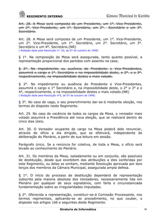 REGIMENTO INTERNO                                           Câmara Municipal de Curitiba
Art. 28. A Mesa será composta de um Presidente, um 1º. Vice-Presidente,
um 2º. Vice-Presidente, um 1º. Secretário, um 2º. Secretário e um 3º.
Secretário.

Art. 28. A Mesa será composta de um Presidente, um 1°. Vice-Presidente,
um 2°. Vice-Presidente, um 1°. Secretário, um 2°. Secretário, um 3°.
Secretário e um 4º. Secretário.(NR)
( Redação dada pela Resolução n°. 02, de 07 de outubro de 1998)

§ 1°. Na composição da Mesa será assegurada, tanto quanto possível, a
representação proporcional dos partidos com assento na casa;

§ 2º. No impedimento ou ausência do Presidente e Vice-Presidentes,
assumirá o cargo o 1º. Secretário e na impossibilidade deste, o 2º. e o 3º.
respectivamente, na impossibilidade destes o mais votado.

§ 2°. No impedimento ou ausência do Presidente e Vice-Presidentes,
assumirá o cargo o 1° Secretário e, na impossibilidade deste, o 2° o 3° e o
4º, respectivamente, e na impossibilidade destes o mais votado.(NR)
( Redação dada pela Resolução nº2, de 07 de outubro de 1998)

§ 3°. No caso de vaga, o seu preenchimento dar-se-á mediante eleição, nos
termos do disposto neste Regimento.

Art. 29. No caso de vacância de todos os cargos da Mesa, o vereador mais
votado assumirá a Presidência até nova eleição, que se realizará dentro de
cinco dias úteis.

Art. 30. O Vereador ocupante de cargo na Mesa poderá dele renunciar,
através de ofício a ela dirigido, que se efetivará, independente de
deliberação do Plenário, a partir de sua leitura em sessão.

Parágrafo único. Se a renúncia for coletiva, de toda a Mesa, o ofício será
levado ao conhecimento do Plenário.

Art. 31. Os membros da Mesa, isoladamente ou em conjunto, são passíveis
de destituição, desde que exorbitem das atribuições a eles conferidas por
este Regimento, ou delas se omitam, mediante Resolução aprovada por dois
terços dos membros da Câmara Municipal, assegurada ampla defesa.

§ 1°. O início do processo de destituição dependerá de representação
subscrita pela maioria absoluta dos Vereadores, necessariamente lida em
Plenário por qualquer de seus signatários, com farta e circunstanciada
fundamentação sobre as irregularidades imputadas.

§ 2°. Oferecida a representação, constituir-se-á Comissão Processante, nos
termos regimentais, aplicando-se ao procedimento, no que couber, o
disposto nos artigos 166 e seguintes deste Regimento.

                                Diretoria de Informática                                  16
 
