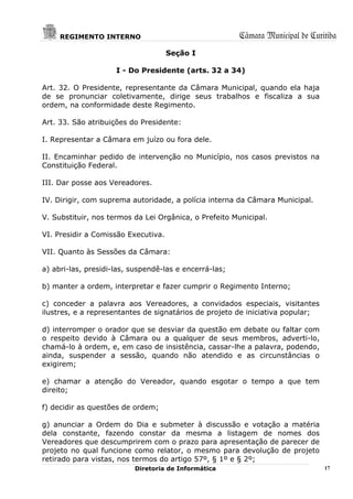 REGIMENTO INTERNO                                  Câmara Municipal de Curitiba
                                     Seção I

                     I - Do Presidente (arts. 32 a 34)

Art. 32. O Presidente, representante da Câmara Municipal, quando ela haja
de se pronunciar coletivamente, dirige seus trabalhos e fiscaliza a sua
ordem, na conformidade deste Regimento.

Art. 33. São atribuições do Presidente:

I. Representar a Câmara em juízo ou fora dele.

II. Encaminhar pedido de intervenção no Município, nos casos previstos na
Constituição Federal.

III. Dar posse aos Vereadores.

IV. Dirigir, com suprema autoridade, a polícia interna da Câmara Municipal.

V. Substituir, nos termos da Lei Orgânica, o Prefeito Municipal.

VI. Presidir a Comissão Executiva.

VII. Quanto às Sessões da Câmara:

a) abri-las, presidi-las, suspendê-las e encerrá-las;

b) manter a ordem, interpretar e fazer cumprir o Regimento Interno;

c) conceder a palavra aos Vereadores, a convidados especiais, visitantes
ilustres, e a representantes de signatários de projeto de iniciativa popular;

d) interromper o orador que se desviar da questão em debate ou faltar com
o respeito devido à Câmara ou a qualquer de seus membros, adverti-lo,
chamá-lo à ordem, e, em caso de insistência, cassar-lhe a palavra, podendo,
ainda, suspender a sessão, quando não atendido e as circunstâncias o
exigirem;

e) chamar a atenção do Vereador, quando esgotar o tempo a que tem
direito;

f) decidir as questões de ordem;

g) anunciar a Ordem do Dia e submeter à discussão e votação a matéria
dela constante, fazendo constar da mesma a listagem de nomes dos
Vereadores que descumprirem com o prazo para apresentação de parecer de
projeto no qual funcione como relator, o mesmo para devolução de projeto
retirado para vistas, nos termos do artigo 57º, § 1º e § 2º;
                          Diretoria de Informática                              17
 