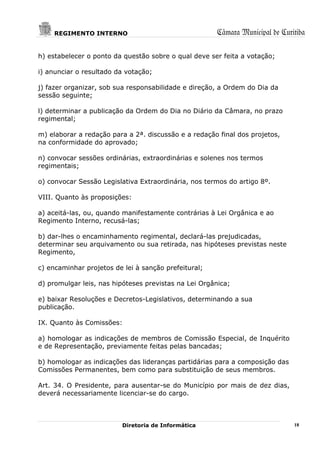 REGIMENTO INTERNO                                 Câmara Municipal de Curitiba

h) estabelecer o ponto da questão sobre o qual deve ser feita a votação;

i) anunciar o resultado da votação;

j) fazer organizar, sob sua responsabilidade e direção, a Ordem do Dia da
sessão seguinte;

l) determinar a publicação da Ordem do Dia no Diário da Câmara, no prazo
regimental;

m) elaborar a redação para a 2ª. discussão e a redação final dos projetos,
na conformidade do aprovado;

n) convocar sessões ordinárias, extraordinárias e solenes nos termos
regimentais;

o) convocar Sessão Legislativa Extraordinária, nos termos do artigo 8º.

VIII. Quanto às proposições:

a) aceitá-las, ou, quando manifestamente contrárias à Lei Orgânica e ao
Regimento Interno, recusá-las;

b) dar-lhes o encaminhamento regimental, declará-las prejudicadas,
determinar seu arquivamento ou sua retirada, nas hipóteses previstas neste
Regimento,

c) encaminhar projetos de lei à sanção prefeitural;

d) promulgar leis, nas hipóteses previstas na Lei Orgânica;

e) baixar Resoluções e Decretos-Legislativos, determinando a sua
publicação.

IX. Quanto às Comissões:

a) homologar as indicações de membros de Comissão Especial, de Inquérito
e de Representação, previamente feitas pelas bancadas;

b) homologar as indicações das lideranças partidárias para a composição das
Comissões Permanentes, bem como para substituição de seus membros.

Art. 34. O Presidente, para ausentar-se do Município por mais de dez dias,
deverá necessariamente licenciar-se do cargo.



                          Diretoria de Informática                            18
 