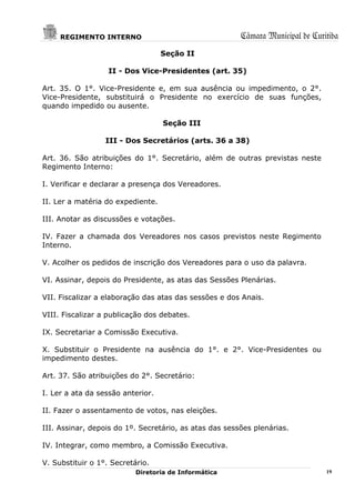 REGIMENTO INTERNO                                  Câmara Municipal de Curitiba
                                   Seção II

                   II - Dos Vice-Presidentes (art. 35)

Art. 35. O 1°. Vice-Presidente e, em sua ausência ou impedimento, o 2°.
Vice-Presidente, substituirá o Presidente no exercício de suas funções,
quando impedido ou ausente.

                                   Seção III

                  III - Dos Secretários (arts. 36 a 38)

Art. 36. São atribuições do 1°. Secretário, além de outras previstas neste
Regimento Interno:

I. Verificar e declarar a presença dos Vereadores.

II. Ler a matéria do expediente.

III. Anotar as discussões e votações.

IV. Fazer a chamada dos Vereadores nos casos previstos neste Regimento
Interno.

V. Acolher os pedidos de inscrição dos Vereadores para o uso da palavra.

VI. Assinar, depois do Presidente, as atas das Sessões Plenárias.

VII. Fiscalizar a elaboração das atas das sessões e dos Anais.

VIII. Fiscalizar a publicação dos debates.

IX. Secretariar a Comissão Executiva.

X. Substituir o Presidente na ausência do 1°. e 2°. Vice-Presidentes ou
impedimento destes.

Art. 37. São atribuições do 2°. Secretário:

I. Ler a ata da sessão anterior.

II. Fazer o assentamento de votos, nas eleições.

III. Assinar, depois do 1º. Secretário, as atas das sessões plenárias.

IV. Integrar, como membro, a Comissão Executiva.

V. Substituir o 1°. Secretário.
                           Diretoria de Informática                             19
 