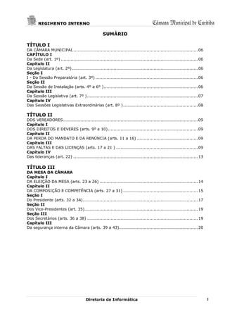 REGIMENTO INTERNO                                                             Câmara Municipal de Curitiba
                                                   SUMÁRIO

TÍTULO I
DA CÂMARA MUNICIPAL .......................................................................................... 06
CAPÍTULO I
Da Sede (art. 1º) ................................................................................................... 06
Capítulo II
Da Legislatura (art. 2º) ........................................................................................... 06
Seção I
I - Da Sessão Preparatória (art. 3º) .......................................................................... 06
Seção II
Da Sessão de Instalação (arts. 4º a 6º ) .................................................................... 06
Capítulo III
Da Sessão Legislativa (art. 7º ) ................................................................................ 07
Capítulo IV
Das Sessões Legislativas Extraordinárias (art. 8º ) ...................................................... 08

TÍTULO II
DOS VEREADORES.................................................................................................. 09
Capítulo I
DOS DIREITOS E DEVERES (arts. 9º e 10) ................................................................. 09
Capítulo II
DA PERDA DO MANDATO E DA RENÚNCIA (arts. 11 a 16) ............................................ 09
Capítulo III
DAS FALTAS E DAS LICENÇAS (arts. 17 a 21 ) ........................................................... 09
Capítulo IV
Das lideranças (art. 22) .......................................................................................... 13

TÍTULO III
DA MESA DA CÂMARA
Capítulo I
DA ELEIÇÃO DA MESA (arts. 23 a 26) ....................................................................... 14
Capítulo II
DA COMPOSIÇÃO E COMPETÊNCIA (arts. 27 a 31) ...................................................... 15
Seção I
Do Presidente (arts. 32 a 34) ................................................................................... 17
Seção II
Dos Vice-Presidentes (art. 35).................................................................................. 19
Seção III
Dos Secretários (arts. 36 a 38) ................................................................................ 19
Capítulo III
Da segurança interna da Câmara (arts. 39 a 43)......................................................... 20




                                        Diretoria de Informática                                                           2
 