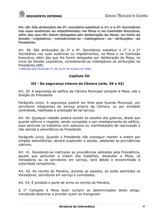 REGIMENTO INTERNO                                       Câmara Municipal de Curitiba

Art. 38. São atribuições do 3º. secretário substituir o 1º. e o 2º. Secretários
nas suas ausências ou impedimentos, na Mesa e na Comissão Executiva,
além das que lhe forem delegadas por deliberação da Mesa, no ínicio da
Sessão Legislativa, considerando-se indelegáveis as atribuições do
Presidente.

Art. 38. São atribuições do 3° e 4º. Secretários substituir o 1° e o 2°
Secretários nas suas ausências ou impedimentos, na Mesa e na Comissão
Executiva, além das que lhe forem delegadas por deliberação da Mesa, no
início da Sessão Legislativa, considerando-se indelegáveis as atribuições do
Presidente.(NR)
*(Alterado pela Resolução nº. 02, de 07 de outubro de 1998)


                                         Capítulo III

          III - Da segurança interna da Câmara (arts. 39 a 43)

Art. 39. A segurança do edifício da Câmara Municipal compete à Mesa, sob a
direção do Presidente.

Parágrafo único. A segurança poderá ser feita pela Guarda Municipal, por
servidores integrantes do serviço próprio da Câmara, ou por entidade
contratada, habilitada à prestação de tal serviço.

Art. 40. Qualquer cidadão poderá assistir às sessões das galerias, desde que
guarde silêncio e respeito, sendo compelido a sair imediatamente do edifício,
caso perturbe os trabalhos com aplausos ou manifestações de reprovação e
não atenda à advertência do Presidente.

Parágrafo único. Quando o Presidente não conseguir manter a ordem por
simples advertências, deverá suspender a sessão, adotando as providências
cabíveis.

Art. 41. Revelando-se ineficazes as providências adotadas pela Presidência,
aquele que perturbar a ordem dos trabalhos, desacatar a Mesa, os
Vereadores ou os servidores em serviço, será detido e encaminhado à
autoridade competente.

Art. 42. No recinto do Plenário, durante as sessões, só serão admitidos os
Vereadores, servidores em serviço e convidados.

Art. 43. É proibido o porte de arma no recinto do Plenário.

§ 1° Compete à Mesa fazer cumprir as determinações deste artigo,
mandando desarmar e prender quem as transgredir.


                                 Diretoria de Informática                             20
 