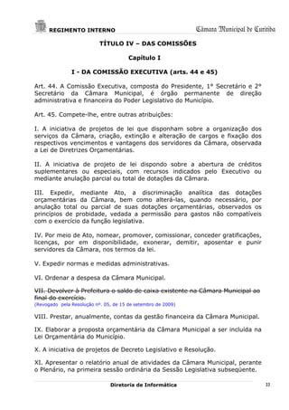 REGIMENTO INTERNO                                       Câmara Municipal de Curitiba
                           TÍTULO IV – DAS COMISSÕES

                                       Capítulo I

               I - DA COMISSÃO EXECUTIVA (arts. 44 e 45)

Art. 44. A Comissão Executiva, composta do Presidente, 1° Secretário e 2°
Secretário da Câmara Municipal, é órgão permanente de direção
administrativa e financeira do Poder Legislativo do Município.

Art. 45. Compete-lhe, entre outras atribuições:

I. A iniciativa de projetos de lei que disponham sobre a organização dos
serviços da Câmara, criação, extinção e alteração de cargos e fixação dos
respectivos vencimentos e vantagens dos servidores da Câmara, observada
a Lei de Diretrizes Orçamentárias.

II. A iniciativa de projeto de lei dispondo sobre a abertura de créditos
suplementares ou especiais, com recursos indicados pelo Executivo ou
mediante anulação parcial ou total de dotações da Câmara.

III. Expedir, mediante Ato, a discriminação analítica das dotações
orçamentárias da Câmara, bem como alterá-las, quando necessário, por
anulação total ou parcial de suas dotações orçamentárias, observados os
princípios de probidade, vedada a permissão para gastos não compatíveis
com o exercício da função legislativa.

IV. Por meio de Ato, nomear, promover, comissionar, conceder gratificações,
licenças, por em disponibilidade, exonerar, demitir, aposentar e punir
servidores da Câmara, nos termos da lei.

V. Expedir normas e medidas administrativas.

VI. Ordenar a despesa da Câmara Municipal.

VII. Devolver à Prefeitura o saldo de caixa existente na Câmara Municipal ao
final do exercício.
(Revogado pela Resolução nº. 05, de 15 de setembro de 2009)

VIII. Prestar, anualmente, contas da gestão financeira da Câmara Municipal.

IX. Elaborar a proposta orçamentária da Câmara Municipal a ser incluída na
Lei Orçamentária do Município.

X. A iniciativa de projetos de Decreto Legislativo e Resolução.

XI. Apresentar o relatório anual de atividades da Câmara Municipal, perante
o Plenário, na primeira sessão ordinária da Sessão Legislativa subseqüente.

                               Diretoria de Informática                               22
 