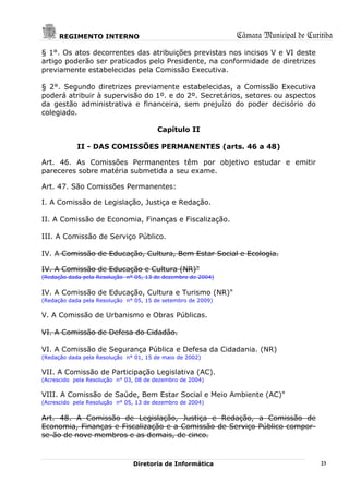 REGIMENTO INTERNO                                       Câmara Municipal de Curitiba
§ 1°. Os atos decorrentes das atribuições previstas nos incisos V e VI deste
artigo poderão ser praticados pelo Presidente, na conformidade de diretrizes
previamente estabelecidas pela Comissão Executiva.

§ 2°. Segundo diretrizes previamente estabelecidas, a Comissão Executiva
poderá atribuir à supervisão do 1º. e do 2º. Secretários, setores ou aspectos
da gestão administrativa e financeira, sem prejuízo do poder decisório do
colegiado.

                                        Capítulo II

            II - DAS COMISSÕES PERMANENTES (arts. 46 a 48)

Art. 46. As Comissões Permanentes têm por objetivo estudar e emitir
pareceres sobre matéria submetida a seu exame.

Art. 47. São Comissões Permanentes:

I. A Comissão de Legislação, Justiça e Redação.

II. A Comissão de Economia, Finanças e Fiscalização.

III. A Comissão de Serviço Público.

IV. A Comissão de Educação, Cultura, Bem Estar Social e Ecologia.

IV. A Comissão de Educação e Cultura (NR)"
(Redação dada pela Resolução n° 05, 13 de dezembro de 2004)


IV. A Comissão de Educação, Cultura e Turismo (NR)"
(Redação dada pela Resolução n° 05, 15 de setembro de 2009)

V. A Comissão de Urbanismo e Obras Públicas.

VI. A Comissão de Defesa do Cidadão.

VI. A Comissão de Segurança Pública e Defesa da Cidadania. (NR)
(Redação dada pela Resolução n° 01, 15 de maio de 2002)

VII. A Comissão de Participação Legislativa (AC).
(Acrescido pela Resolução n° 03, 08 de dezembro de 2004)

VIII. A Comissão de Saúde, Bem Estar Social e Meio Ambiente (AC)"
(Acrescido pela Resolução n° 05, 13 de dezembro de 2004)


Art. 48. A Comissão de Legislação, Justiça e Redação, a Comissão de
Economia, Finanças e Fiscalização e a Comissão de Serviço Público compor-
se-ão de nove membros e as demais, de cinco.



                               Diretoria de Informática                               23
 