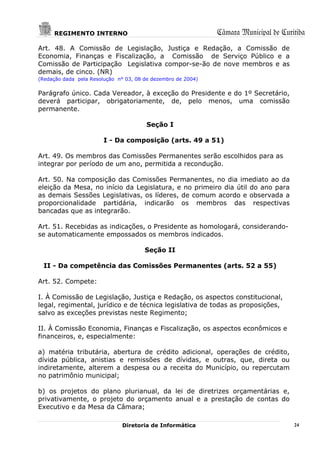 REGIMENTO INTERNO                                        Câmara Municipal de Curitiba
Art. 48. A Comissão de Legislação, Justiça e Redação, a Comissão de
Economia, Finanças e Fiscalização, a Comissão de Serviço Público e a
Comissão de Participação Legislativa compor-se-ão de nove membros e as
demais, de cinco. (NR)
(Redação dada pela Resolução n° 03, 08 de dezembro de 2004)


Parágrafo único. Cada Vereador, à exceção do Presidente e do 1º Secretário,
deverá participar, obrigatoriamente, de, pelo menos, uma comissão
permanente.

                                       Seção I

                        I - Da composição (arts. 49 a 51)

Art. 49. Os membros das Comissões Permanentes serão escolhidos para as
integrar por período de um ano, permitida a recondução.

Art. 50. Na composição das Comissões Permanentes, no dia imediato ao da
eleição da Mesa, no início da Legislatura, e no primeiro dia útil do ano para
as demais Sessões Legislativas, os líderes, de comum acordo e observada a
proporcionalidade partidária, indicarão os membros das respectivas
bancadas que as integrarão.

Art. 51. Recebidas as indicações, o Presidente as homologará, considerando-
se automaticamente empossados os membros indicados.

                                       Seção II

  II - Da competência das Comissões Permanentes (arts. 52 a 55)

Art. 52. Compete:

I. À Comissão de Legislação, Justiça e Redação, os aspectos constitucional,
legal, regimental, jurídico e de técnica legislativa de todas as proposições,
salvo as exceções previstas neste Regimento;

II. À Comissão Economia, Finanças e Fiscalização, os aspectos econômicos e
financeiros, e, especialmente:

a) matéria tributária, abertura de crédito adicional, operações de crédito,
dívida pública, anistias e remissões de dívidas, e outras, que, direta ou
indiretamente, alterem a despesa ou a receita do Município, ou repercutam
no patrimônio municipal;

b) os projetos do plano plurianual, da lei de diretrizes orçamentárias e,
privativamente, o projeto do orçamento anual e a prestação de contas do
Executivo e da Mesa da Câmara;

                               Diretoria de Informática                               24
 