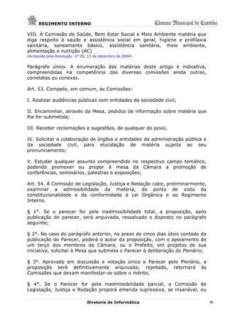 REGIMENTO INTERNO                                    Câmara Municipal de Curitiba
VIII. À Comissão de Saúde, Bem Estar Social e Meio Ambiente matéria que
diga respeito à saúde e assistência social em geral, higiene e profilaxia
sanitária, saneamento básico, assistência sanitária, meio ambiente,
alimentação e nutrição (AC)
(Acrescido pela Resolução n° 05, 13 de dezembro de 2004)


Parágrafo único. A enumeração das matérias deste artigo é indicativa,
compreendidas na competência das diversas comissões ainda outras,
correlatas ou conexas.

Art. 53. Compete, em comum, às Comissões:

I. Realizar audiências públicas com entidades da sociedade civil;

II. Encaminhar, através da Mesa, pedidos de informação sobre matéria que
lhe for submetida;

III. Receber reclamações e sugestões, de qualquer do povo;

IV. Solicitar a colaboração de órgãos e entidades da administração pública e
da sociedade civil, para elucidação de matéria sujeita ao seu
pronunciamento;

V. Estudar qualquer assunto compreendido no respectivo campo temático,
podendo promover ou propor à mesa da Câmara a promoção de
conferências, seminários, palestras e exposições;

Art. 54. À Comissão de Legislação, Justiça e Redação cabe, preliminarmente,
examinar a admissibilidade da matéria, do ponto de vista da
constitucionalidade e da conformidade à Lei Orgânica e ao Regimento
Interno.

§ 1°. Se o parecer for pela inadmissibilidade total, a proposição, após
publicação do parecer, será arquivada, ressalvado o disposto no parágrafo
seguinte;

§ 2°. No caso do parágrafo anterior, no prazo de cinco dias úteis contado da
publicação do Parecer, poderá o autor da proposição, com o apoiamento de
um terço dos membros da Câmara, ou o Prefeito, em projetos de sua
iniciativa, solicitar à Mesa que submeta o Parecer à deliberação do Plenário;

§ 3°. Aprovado em discussão e votação única o Parecer pelo Plenário, a
proposição será definitivamente arquivada; rejeitado, retornará às
Comissões que devam manifestar-se sobre o mérito;

§ 4°. Se o Parecer for pela inadmissibilidade parcial, a Comissão de
Legislação, Justiça e Redação proporá emenda supressiva, se insanável, ou

                                Diretoria de Informática                           26
 