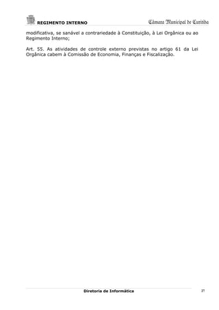 REGIMENTO INTERNO                                 Câmara Municipal de Curitiba
modificativa, se sanável a contrariedade à Constituição, à Lei Orgânica ou ao
Regimento Interno;

Art. 55. As atividades de controle externo previstas no artigo 61 da Lei
Orgânica cabem à Comissão de Economia, Finanças e Fiscalização.




                         Diretoria de Informática                               27
 