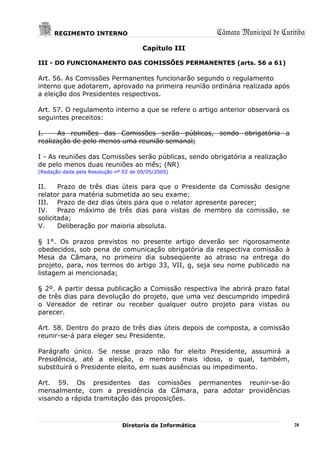 REGIMENTO INTERNO                                   Câmara Municipal de Curitiba
                                       Capítulo III

III - DO FUNCIONAMENTO DAS COMISSÕES PERMANENTES (arts. 56 a 61)

Art. 56. As Comissões Permanentes funcionarão segundo o regulamento
interno que adotarem, aprovado na primeira reunião ordinária realizada após
a eleição dos Presidentes respectivos.

Art. 57. O regulamento interno a que se refere o artigo anterior observará os
seguintes preceitos:

I.    As reuniões das Comissões serão públicas, sendo obrigatória a
realização de pelo menos uma reunião semanal;

I - As reuniões das Comissões serão públicas, sendo obrigatória a realização
de pelo menos duas reuniões ao mês; (NR)
(Redação dada pela Resolução nº 02 de 09/05/2005)


II.    Prazo de três dias úteis para que o Presidente da Comissão designe
relator para matéria submetida ao seu exame;
III. Prazo de dez dias úteis para que o relator apresente parecer;
IV. Prazo máximo de três dias para vistas de membro da comissão, se
solicitada;
V.     Deliberação por maioria absoluta.

§ 1°. Os prazos previstos no presente artigo deverão ser rigorosamente
obedecidos, sob pena de comunicação obrigatória da respectiva comissão à
Mesa da Câmara, no primeiro dia subseqüente ao atraso na entrega do
projeto, para, nos termos do artigo 33, VII, g, seja seu nome publicado na
listagem ai mencionada;

§ 2º. A partir dessa publicação a Comissão respectiva lhe abrirá prazo fatal
de três dias para devolução do projeto, que uma vez descumprido impedirá
o Vereador de retirar ou receber qualquer outro projeto para vistas ou
parecer.

Art. 58. Dentro do prazo de três dias úteis depois de composta, a comissão
reunir-se-á para eleger seu Presidente.

Parágrafo único. Se nesse prazo não for eleito Presidente, assumirá a
Presidência, até a eleição, o membro mais idoso, o qual, também,
substituirá o Presidente eleito, em suas ausências ou impedimento.

Art. 59. Os presidentes das comissões permanentes reunir-se-ão
mensalmente, com a presidência da Câmara, para adotar providências
visando a rápida tramitação das proposições.



                               Diretoria de Informática                           28
 