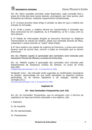 REGIMENTO INTERNO                                        Câmara Municipal de Curitiba
Art. 60. Salvo exceções previstas neste Regimento, cada comissão terá o
prazo de trinta dias para exarar parecer, prorrogável, por mais quinze, pelo
Presidente da Câmara, mediante requerimento fundamentado.

§ 1º. O prazo previsto neste artigo é contado na data em que a matéria der
entrada na Comissão;

§ 2º. Findo o prazo, a matéria deverá ser encaminhada à Comissão que
deva pronunciar-se em seqüência, ou à Presidência, se for o caso, com ou
sem parecer;

§ 3º Pedido de informações dirigido ao Executivo Municipal ou diligência
imprescindível ao estudo da matéria, desde que solicitada através da Mesa,
suspendem o prazo previsto no "caput" deste artigo;

§ 4º Para matéria com pedido de urgência do Executivo, o prazo para exarar
parecer será de quinze dias, comum a todas as comissões que se devam
pronunciar.

Art. 61. Matéria sujeita à apreciação das comissões será instruida pela
Assessoria Técnica da Câmara, no prazo de trinta dias.

Art. 61. Matéria sujeita à apreciação das comissões será instruída pelo
Departamento de Assessoria Jurídica da Câmara, no prazo de trinta
dias.(NR)
(Redação dada pela Resolução nº. 02, 11 de dezembro de 1996)

Parágrafo único - Na instrução serão sugeridas as modificações necessárias
ao projeto, oportunidade em que serão abordados os aspectos jurídicos
pertinentes, os de técnica legislativa e de redação, visando sua
correção.(A.C.)
(Acrescido pela Resolução nº.02, 11 de dezembro de 1996)


                                        Capítulo IV

                   IV - Das Comissões Temporárias (art. 62)

Art. 62. As Comissões Temporárias, que se extinguem com o término da
Legislatura ou logo que tenham alcançado o seu objetivo, são:

I. Especiais.

II. De inquérito.

III. De representação.

IV. Processantes.


                                Diretoria de Informática                               29
 