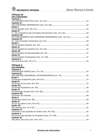 REGIMENTO INTERNO                                                           Câmara Municipal de Curitiba
TÍTULO IV
DAS COMISSÕES
Capítulo I
DA COMISSÃO EXECUTIVA (arts. 44 e 45) ................................................................. 22
Capítulo II
DAS COMISSÕES PERMANENTES (arts. 46 a 48) ......................................................... 22
Seção I
Da composição (arts. 49 a 51) ................................................................................. 24
Seção II
II - Da competência das Comissões Permanentes (arts. 52 a 55) .................................. 24
Capítulo III
DO FUNCIONAMENTO DAS COMISSÕES PERMANENTES (arts. 56 a 61) .......................... 28
Capítulo IV
IV - Das Comissões Temporárias (art. 62) ................................................................. 29
Seção I
Das Comissões Especiais (art. 63) ............................................................................ 30
Seção II
Das Comissões de Inquérito (art. 64 e 65) ................................................................. 30
Seção III
Das Comissões de Representação (art. 66) ................................................................ 31
Seção IV
Das Comissões Processantes (arts. 67 e 68) .............................................................. 31
Capítulo V
Dos Pareceres (arts. 69 a 71) .................................................................................. 33

TÍTULO V
DAS SESSÕES
Capítulo I
DISPOSIÇÕES GERAIS (arts. 72 a 78) ....................................................................... 34
Capítulo II
DAS SESSÕES ORDINÁRIAS E EXTRAORDINÁRIAS (art. 79) ......................................... 36
Seção I
Do Pequeno Expediente (arts. 80 e 81) ..................................................................... 37
Seção II
Da Ordem do Dia (arts. 82 e 83) .............................................................................. 37
Seção III
Do Grande Expediente (art. 84)................................................................................ 38
Seção IV
Da Explicação Pessoal (arts. 85 a 88) ........................................................................ 39
Capítulo III
Da Ordem dos Debates ........................................................................................... 40
Seção I
Disposições Gerais (art. 89) ..................................................................................... 40
Seção II
Do uso da palavra (arts. 90 a 92) ............................................................................. 40
Seção III
Dos apartes (arts. 93 e 94) ..................................................................................... 41
Capítulo IV
Da Ordem e das Questões de Ordem (arts. 95 e 96) ................................................... 42
Capítulo V
Do recurso das decisões do Presidente (arts. 97 e 98) ................................................. 42
Capítulo VI
Das atas e dos anais (arts. 99 a 101) ........................................................................ 43




                                       Diretoria de Informática                                                         3
 