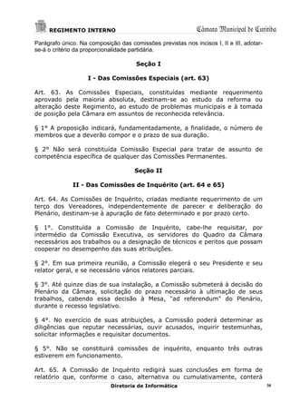 REGIMENTO INTERNO                                       Câmara Municipal de Curitiba
Parágrafo único. Na composição das comissões previstas nos incisos I, II e III, adotar-
se-á o critério da proporcionalidade partidária.

                                      Seção I

                    I - Das Comissões Especiais (art. 63)

Art. 63. As Comissões Especiais, constituídas mediante requerimento
aprovado pela maioria absoluta, destinam-se ao estudo da reforma ou
alteração deste Regimento, ao estudo de problemas municipais e à tomada
de posição pela Câmara em assuntos de reconhecida relevância.

§ 1° A proposição indicará, fundamentadamente, a finalidade, o número de
membros que a deverão compor e o prazo de sua duração.

§ 2° Não será constituída Comissão Especial para tratar de assunto de
competência específica de qualquer das Comissões Permanentes.

                                      Seção II

              II - Das Comissões de Inquérito (art. 64 e 65)

Art. 64. As Comissões de Inquérito, criadas mediante requerimento de um
terço dos Vereadores, independentemente de parecer e deliberação do
Plenário, destinam-se à apuração de fato determinado e por prazo certo.

§ 1°. Constituída a Comissão de Inquérito, cabe-lhe requisitar, por
intermédio da Comissão Executiva, os servidores do Quadro da Câmara
necessários aos trabalhos ou a designação de técnicos e peritos que possam
cooperar no desempenho das suas atribuições.

§ 2°. Em sua primeira reunião, a Comissão elegerá o seu Presidente e seu
relator geral, e se necessário vários relatores parciais.

§ 3°. Até quinze dias de sua instalação, a Comissão submeterá à decisão do
Plenário da Câmara, solicitação do prazo necessário à ultimação de seus
trabalhos, cabendo essa decisão à Mesa, "ad referendum" do Plenário,
durante o recesso legislativo.

§ 4°. No exercício de suas atribuições, a Comissão poderá determinar as
diligências que reputar necessárias, ouvir acusados, inquirir testemunhas,
solicitar informações e requisitar documentos.

§ 5°. Não se constituirá comissões de inquérito, enquanto três outras
estiverem em funcionamento.

Art. 65. A Comissão de Inquérito redigirá suas conclusões em forma de
relatório que, conforme o caso, alternativa ou cumulativamente, conterá
                             Diretoria de Informática                                     30
 