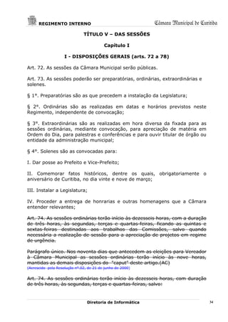 REGIMENTO INTERNO                                    Câmara Municipal de Curitiba
                              TÍTULO V – DAS SESSÕES

                                         Capítulo I

                    I - DISPOSIÇÕES GERAIS (arts. 72 a 78)

Art. 72. As sessões da Câmara Municipal serão públicas.

Art. 73. As sessões poderão ser preparatórias, ordinárias, extraordinárias e
solenes.

§ 1°. Preparatórias são as que precedem a instalação da Legislatura;

§ 2°. Ordinárias são as realizadas em datas e horários previstos neste
Regimento, independente de convocação;

§ 3°. Extraordinárias são as realizadas em hora diversa da fixada para as
sessões ordinárias, mediante convocação, para apreciação de matéria em
Ordem do Dia, para palestras e conferências e para ouvir titular de órgão ou
entidade da administração municipal;

§ 4°. Solenes são as convocadas para:

I. Dar posse ao Prefeito e Vice-Prefeito;

II. Comemorar fatos históricos, dentre os quais, obrigatoriamente o
aniversário de Curitiba, no dia vinte e nove de março;

III. Instalar a Legislatura;

IV. Proceder a entrega de honrarias e outras homenagens que a Câmara
entender relevantes;

Art. 74. As sessões ordinárias terão início às dezesseis horas, com a duração
de três horas, às segundas, terças e quartas-feiras, ficando as quintas e
sextas-feiras destinadas aos trabalhos das Comissões, salvo quando
necessária a realização de sessão para a apreciação de projetos em regime
de urgência.

Parágrafo único. Nos noventa dias que antecedem as eleições para Vereador
à Câmara Municipal as sessões ordinárias terão início às nove horas,
mantidas as demais disposições do "caput" deste artigo.(AC)
(Acrescido pela Resolução nº.02, de 21 de junho de 2000)


Art. 74. As sessões ordinárias terão início às dezesseis horas, com duração
de três horas, às segundas, terças e quartas-feiras, salvo:


                                Diretoria de Informática                           34
 