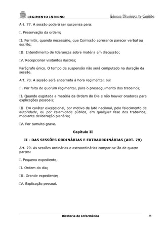 REGIMENTO INTERNO                                Câmara Municipal de Curitiba
Art. 77. A sessão poderá ser suspensa para:

I. Preservação da ordem;

II. Permitir, quando necessário, que Comissão apresente parecer verbal ou
escrito;

III. Entendimento de lideranças sobre matéria em discussão;

IV. Recepcionar visitantes ilustres;

Parágrafo único. O tempo de suspensão não será computado na duração da
sessão.

Art. 78. A sessão será encerrada à hora regimental, ou:

I . Por falta de quorum regimental, para o prosseguimento dos trabalhos;

II. Quando esgotada a matéria da Ordem do Dia e não houver oradores para
explicações pessoais;

III. Em caráter excepcional, por motivo de luto nacional, pelo falecimento de
autoridade, ou por calamidade pública, em qualquer fase dos trabalhos,
mediante deliberação plenária;

IV. Por tumulto grave.

                                  Capítulo II

   II - DAS SESSÕES ORDINÁRIAS E EXTRAORDINÁRIAS (ART. 79)

Art. 79. As sessões ordinárias e extraordinárias compor-se-ão de quatro
partes:

I. Pequeno expediente;

II. Ordem do dia;

III. Grande expediente;

IV. Explicação pessoal.




                           Diretoria de Informática                             36
 