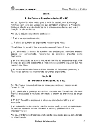 REGIMENTO INTERNO                                Câmara Municipal de Curitiba
                                   Seção I

               I - Do Pequeno Expediente (arts. 80 e 81)

Art. 80. A partir da hora fixada para o início da sessão, com a presença
mínima de um terço dos Vereadores que compõem a Câmara, o Presidente
declarará aberta a sessão iniciando-se o pequeno expediente, que terá a
duração de trinta minutos.

Art. 81. O pequeno expediente destina-se:

I. À leitura e aprovação da ata;

II. À leitura do sumário do expediente recebido pela Mesa;

III. À leitura do sumário das proposições encaminhadas à Mesa.

§ 1°. Encerrada a leitura do sumário das proposições, nenhuma matéria
poderá ser apresentada, ressalvadas as exceções previstas neste
Regimento.

§ 2°. Se a discussão da ata e a leitura do sumário do expediente esgotarem
o tempo do pequeno expediente, o Presidente despachará os papéis que não
tiverem sido lidos.

§ 3°. Se não forem utilizados os trinta minutos do pequeno expediente, o
restante do tempo será incorporado ao Grande Expediente.

                                   Seção II

                  II - Da Ordem do Dia (arts. 82 e 83)

Art. 82. Findo o tempo destinado ao pequeno expediente, passar-se-á à
Ordem do Dia.

§ 1°. Verificada a presença da maioria absoluta dos Vereadores, dar-se-á
início às discussões e votações, obedecida a ordem de preferência do artigo
147.

§ 2°. O 1° Secretário procederá a leitura da súmula da matéria a ser
apreciada.

§ 3°. O Presidente anunciará a matéria em discussão, a qual será encerrada
se nenhum Vereador houver solicitado a palavra, passando-se à sua
imediata votação.

Art. 83. A Ordem dos trabalhos estabelecida nesta seção poderá ser alterada
ou interrompida:

                          Diretoria de Informática                            37
 