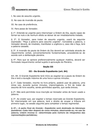 REGIMENTO INTERNO                                Câmara Municipal de Curitiba

I. No caso de assunto urgente.

II. No caso de inversão de pauta.

III. No caso de preferência.

IV. Para posse de Vereador.

§ 1°. Entende-se urgente para interromper a Ordem do Dia, aquilo capaz de
tornar-se nulo e de nenhum efeito se deixar de ser imediatamente tratado.

§ 2°. O Vereador, para tratar de assunto urgente, usará da seguinte
expressão: "Peço a palavra para assunto urgente". Concedida a palavra, o
Vereador deverá, de imediato, manifestar a urgência e, caso não o faça, terá
a palavra cassada.

§ 3°. A inversão da pauta da Ordem do Dia deverá ser solicitada através de
requerimento verbal, convenientemente fundamentado, procedendo-se de
acordo com a deliberação plenária.

§ 4°. Para que se aprecie preferencialmente qualquer matéria, deverá ser
formulado requerimento verbal sujeito à aprovação do Plenário.

                                    Seção III

                  III - Do Grande Expediente (art. 84)

Art. 84. O Grande Expediente terá início ao esgotar-se a pauta da Ordem do
Dia e terá a duração máxima de uma hora e quinze minutos.

§ 1°. Cada Vereador, inscrito no livro próprio, poderá usar da palavra, uma
única vez, durante quinze minutos, improrrogáveis, a fim de tratar de
assunto de livre escolha, sendo permitidos apartes, que serão breves.

§ 2°. Não será permitida nova inscrição ao Vereador antes de haver usado a
palavra.

§ 3°. Ao orador que, por esgotar o tempo reservado ao Grande Expediente,
for interrompido em sua palavra, terá o direito de ocupar a tribuna em
primeiro lugar, na sessão seguinte para completar o tempo regimental.

§ 4°. A parte final do Grande Expediente será destinado ás lideranças
partidárias. Cada lider disporá de cinco minutos, observando-se, no uso da
palavra, ordem inversa à determinada pelo número de integrantes das
representações partidárias;




                          Diretoria de Informática                             38
 