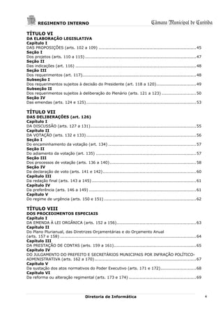 REGIMENTO INTERNO                                                             Câmara Municipal de Curitiba
TÍTULO VI
DA ELABORAÇÃO LEGISLATIVA
Capítulo I
DAS PROPOSIÇÕES (arts. 102 a 109) ....................................................................... 45
Seção I
Dos projetos (arts. 110 a 115) ................................................................................. 47
Seção II
Das indicações (art. 116) ........................................................................................ 48
Seção III
Dos requerimentos (art. 117)................................................................................... 48
Subseção I
Dos requerimentos sujeitos à decisão do Presidente (art. 118 a 120) ............................. 49
Subseção II
Dos requerimentos sujeitos à deliberação do Plenário (arts. 121 a 123) ......................... 50
Seção IV
Das emendas (arts. 124 e 125) ................................................................................ 53

TÍTULO VII
DAS DELIBERAÇÕES (art. 126)
Capítulo I
DA DISCUSSÃO (arts. 127 a 131) ............................................................................. 55
Capítulo II
DA VOTAÇÃO (arts. 132 e 133) ................................................................................ 56
Seção I
Do encaminhamento da votação (art. 134) ................................................................ 57
Seção II
Do adiamento da votação (art. 135) ......................................................................... 57
Seção III
Dos processos de votação (arts. 136 a 140) ............................................................... 58
Seção IV
Da declaração de voto (arts. 141 e 142) .................................................................... 60
Capítulo III
Da redação final (arts. 143 a 145) ............................................................................ 61
Capítulo IV
Da preferência (arts. 146 a 149) .............................................................................. 61
Capítulo V
Do regime de urgência (arts. 150 e 151) ................................................................... 62

TÍTULO VIII
DOS PROCEDIMENTOS ESPECIAIS
Capítulo I
DA EMENDA À LEI ORGÂNICA (arts. 152 a 156).......................................................... 63
Capítulo II
Do Plano Plurianual, das Diretrizes Orçamentárias e do Orçamento Anual
(arts. 157 e 158) ................................................................................................... 64
Capítulo III
DA PRESTAÇÃO DE CONTAS (arts. 159 a 161) ............................................................ 65
Capítulo IV
DO JULGAMENTO DO PREFEITO E SECRETÁRIOS MUNICIPAIS POR INFRAÇÃO POLÍTICO-
ADMINISTRATIVA (arts. 162 a 170) .......................................................................... 67
Capítulo V
Da sustação dos atos normativos do Poder Executivo (arts. 171 e 172) .......................... 68
Capítulo VI
Da reforma ou alteração regimental (arts. 173 e 174) ................................................. 69




                                        Diretoria de Informática                                                           4
 