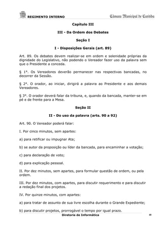 REGIMENTO INTERNO                                 Câmara Municipal de Curitiba
                                Capítulo III

                       III - Da Ordem dos Debates

                                     Seção I

                     I - Disposições Gerais (art. 89)

Art. 89. Os debates devem realizar-se em ordem e solenidade próprias da
dignidade do Legislativo, não podendo o Vereador fazer uso da palavra sem
que o Presidente a conceda.

§ 1°. Os Vereadores deverão permanecer nas respectivas bancadas, no
decorrer da Sessão.

§ 2°. O orador, ao iniciar, dirigirá a palavra ao Presidente e aos demais
Vereadores.

§ 3°. O orador deverá falar da tribuna, e, quando da bancada, manter-se em
pé e de frente para a Mesa.

                                     Seção II

                  II - Do uso da palavra (arts. 90 a 92)

Art. 90. O Vereador poderá falar:

I. Por cinco minutos, sem apartes:

a) para retificar ou impugnar Ata;

b) se autor da proposição ou líder da bancada, para encaminhar a votação;

c) para declaração de voto;

d) para explicação pessoal.

II. Por dez minutos, sem apartes, para formular questão de ordem, ou pela
ordem.

III. Por dez minutos, com apartes, para discutir requerimento e para discutir
a redação final dos projetos.

IV. Por quinze minutos, com apartes:

a) para tratar de assunto de sua livre escolha durante o Grande Expediente;

b) para discutir projetos, prorrogável o tempo por igual prazo.
                          Diretoria de Informática                              40
 