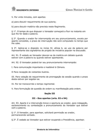 REGIMENTO INTERNO                                   Câmara Municipal de Curitiba

V. Por vinte minutos, com apartes:

a) para discutir requerimento de sua autoria;

b) para discutir matéria não prevista neste Regimento.

§ 1°. O tempo de que dispuser o Vereador começará a fluir no instante em
que lhe for dada a palavra.

§ 2°. Quando o orador for interrompido em seu pronunciamento, exceto por
aparte concedido, o prazo de interrupção não será computado no tempo que
lhe cabe.

§ 3°. Aplica-se o disposto no inciso IV, alínea b, ao uso da palavra por
representante dos signatários de projeto de iniciativa popular na discussão.

Art. 91. É vedado ao Vereador desviar-se da matéria em debate quando
estiver com a palavra ou quando estiver aparteando.

Art. 92. O Vereador poderá ter seu pronunciamento interrompido:

I. Para comunicação importante e inadiável à Câmara.

II Para recepção de visitantes ilustres.

III. Para votação de requerimento de prorrogação da sessão quando o prazo
desta estiver por esgotar-se.

IV. Por ter transcorrido o tempo regimental.

V. Para formulação de questão de ordem ou manifestação pela ordem.

                                  Seção III

                     III - Dos apartes (arts. 93 e 94)

Art. 93. Aparte é a intervenção breve e oportuna ao orador, para indagação,
esclarecimento ou contestação a pronunciamento do Vereador que estiver
com a palavra.

§ 1°. O Vereador, para apartear, solicitará permissão ao orador,
permanecendo sentado.

§ 2°. É vedado ao Vereador que estiver ocupando a Presidência, apartear.



                          Diretoria de Informática                               41
 
