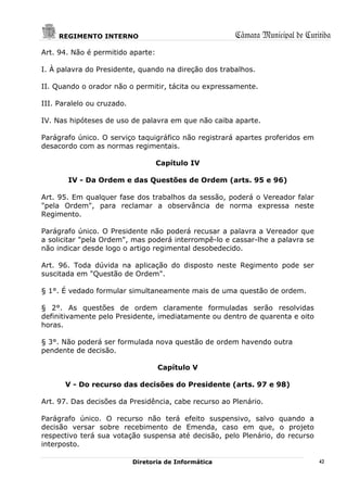 REGIMENTO INTERNO                                 Câmara Municipal de Curitiba
Art. 94. Não é permitido aparte:

I. À palavra do Presidente, quando na direção dos trabalhos.

II. Quando o orador não o permitir, tácita ou expressamente.

III. Paralelo ou cruzado.

IV. Nas hipóteses de uso de palavra em que não caiba aparte.

Parágrafo único. O serviço taquigráfico não registrará apartes proferidos em
desacordo com as normas regimentais.

                                   Capítulo IV

       IV - Da Ordem e das Questões de Ordem (arts. 95 e 96)

Art. 95. Em qualquer fase dos trabalhos da sessão, poderá o Vereador falar
"pela Ordem", para reclamar a observância de norma expressa neste
Regimento.

Parágrafo único. O Presidente não poderá recusar a palavra a Vereador que
a solicitar "pela Ordem", mas poderá interrompê-lo e cassar-lhe a palavra se
não indicar desde logo o artigo regimental desobedecido.

Art. 96. Toda dúvida na aplicação do disposto neste Regimento pode ser
suscitada em "Questão de Ordem".

§ 1°. É vedado formular simultaneamente mais de uma questão de ordem.

§ 2°. As questões de ordem claramente formuladas serão resolvidas
definitivamente pelo Presidente, imediatamente ou dentro de quarenta e oito
horas.

§ 3°. Não poderá ser formulada nova questão de ordem havendo outra
pendente de decisão.

                                   Capítulo V

       V - Do recurso das decisões do Presidente (arts. 97 e 98)

Art. 97. Das decisões da Presidência, cabe recurso ao Plenário.

Parágrafo único. O recurso não terá efeito suspensivo, salvo quando a
decisão versar sobre recebimento de Emenda, caso em que, o projeto
respectivo terá sua votação suspensa até decisão, pelo Plenário, do recurso
interposto.

                            Diretoria de Informática                           42
 