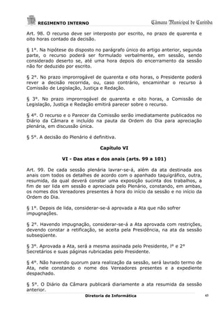 REGIMENTO INTERNO                                Câmara Municipal de Curitiba
Art. 98. O recurso deve ser interposto por escrito, no prazo de quarenta e
oito horas contado da decisão.

§ 1°. Na hipótese do disposto no parágrafo único do artigo anterior, segunda
parte, o recurso poderá ser formulado verbalmente, em sessão, sendo
considerado deserto se, até uma hora depois do encerramento da sessão
não for deduzido por escrito.

§ 2°. No prazo improrrogável de quarenta e oito horas, o Presidente poderá
rever a decisão recorrida, ou, caso contrário, encaminhar o recurso à
Comissão de Legislação, Justiça e Redação.

§ 3°. No prazo improrrogável de quarenta e oito horas, a Comissão de
Legislação, Justiça e Redação emitirá parecer sobre o recurso.

§ 4°. O recurso e o Parecer da Comissão serão imediatamente publicados no
Diário da Câmara e incluído na pauta da Ordem do Dia para apreciação
plenária, em discussão única.

§ 5°. A decisão do Plenário é definitiva.

                                 Capítulo VI

                VI - Das atas e dos anais (arts. 99 a 101)

Art. 99. De cada sessão plenária lavrar-se-á, além da ata destinada aos
anais com todos os detalhes de acordo com o apanhado taquigráfico, outra,
resumida, da qual deverá constar uma exposição sucinta dos trabalhos, a
fim de ser lida em sessão e apreciada pelo Plenário, constando, em ambas,
os nomes dos Vereadores presentes à hora do início da sessão e no início da
Ordem do Dia.

§ 1°. Depois de lida, considerar-se-á aprovada a Ata que não sofrer
impugnações.

§ 2°. Havendo impugnação, considerar-se-á a Ata aprovada com restrições,
devendo constar a retificação, se aceita pela Presidência, na ata da sessão
subseqüente.

§ 3°. Aprovada a Ata, será a mesma assinada pelo Presidente, l° e 2°
Secretários e suas páginas rubricadas pelo Presidente.

§ 4°. Não havendo quorum para realização da sessão, será lavrado termo de
Ata, nele constando o nome dos Vereadores presentes e a expediente
despachado.

§ 5°. O Diário da Câmara publicará diariamente a ata resumida da sessão
anterior.
                          Diretoria de Informática                             43
 