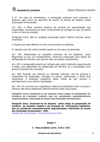 REGIMENTO INTERNO                                        Câmara Municipal de Curitiba

§ 4°. No caso de semelhança, a proposição posterior será anexada à
anterior, para servir de elemento de auxílio no estudo da matéria, pelas
Comissões Permanentes.

Art. 105. A Mesa manterá sistema de controle da apresentação das
proposições, fornecendo ao autor comprovante de entrega em que se ateste
o dia e a hora da entrada.

Parágrafo único. Não se receberá proposição sobre matéria vencida, assim
entendida:

I. Aquela que seja idêntica a outra, já aprovada ou rejeitada.

II. Aquela cujo teor tenha sentido oposto ao de outra, já aprovada.

Art. 106. Ressalvadas as exceções previstas na Lei Orgânica, neste
Regimento ou em Lei Complementar, nenhuma proposição será objeto de
deliberação do Plenário sem parecer das comissões competentes.

Art. 107. A proposição poderá ser retirada pelo autor mediante requerimento
à Mesa, que dependerá de deliberação do Plenário se a proposição tiver
parecer favorável de comissão.

Art. 108. Quando, por extravio ou retenção indevida, não for possível o
andamento da proposição, vencidos os prazos regimentais, a Mesa fará
reconstituir o processo respectivo pelos meios ao seu alcance e
providenciará a sua ulterior tramitação.

Art. 109. Ao encerrar-se a Legislatura, todas as proposições sobre as quais a
Câmara não tenha deliberado definitivamente serão arquivadas.

Parágrafo único. Excetuam-se do disposto neste artigo as proposições de
iniciativa de Vereador reeleito, que se consideram automaticamente
reapresentadas, retornando ao exame das Comissões Permanentes.

Parágrafo único. Excetuam-se do disposto neste artigo as proposições de
iniciativa do Vereador reeleito e da Comissão de Participação Legislativa,
que se consideram automaticamente reapresentadas, retornando ao exame
das Comissões Permanentes" (NR).
(Redação dada pela Resolução n° 03, 08 de dezembro de 2004)




                                         Seção I

                        I - Dos projetos (arts. 110 a 115)

                               Diretoria de Informática                               46
 