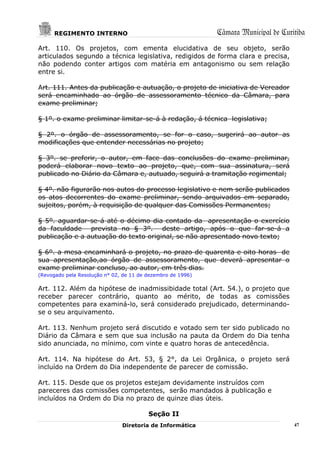 REGIMENTO INTERNO                                      Câmara Municipal de Curitiba
Art. 110. Os projetos, com ementa elucidativa de seu objeto, serão
articulados segundo a técnica legislativa, redigidos de forma clara e precisa,
não podendo conter artigos com matéria em antagonismo ou sem relação
entre si.

Art. 111. Antes da publicação e autuação, o projeto de iniciativa de Vereador
será encaminhado ao órgão de assessoramento técnico da Câmara, para
exame preliminar;

§ 1º. o exame preliminar limitar-se-á à redação, á técnica legislativa;

§ 2º. o órgão de assessoramento, se for o caso, sugerirá ao autor as
modificações que entender necessárias no projeto;

§ 3º. se preferir, o autor, em face das conclusões do exame preliminar,
poderá elaborar novo texto ao projeto, que, com sua assinatura, será
publicado no Diário da Câmara e, autuado, seguirá a tramitação regimental;

§ 4º. não figurarão nos autos do processo legislativo e nem serão publicados
os atos decorrentes do exame preliminar, sendo arquivados em separado,
sujeitos, porém, à requisição de qualquer das Comissões Permanentes;

§ 5º. aguardar-se-á até o décimo dia contado da apresentação o exercício
da faculdade prevista no § 3º. deste artigo, após o que far-se-á a
publicação e a autuação do texto original, se não apresentado novo texto;

§ 6º. a mesa encaminhará o projeto, no prazo de quarenta e oito horas de
sua apresentação,ao órgão de assessoramento, que deverá apresentar o
exame preliminar concluso, ao autor, em três dias.
(Revogado pela Resolução n° 02, de 11 de dezembro de 1996)

Art. 112. Além da hipótese de inadmissibidade total (Art. 54.), o projeto que
receber parecer contrário, quanto ao mérito, de todas as comissões
competentes para examiná-lo, será considerado prejudicado, determinando-
se o seu arquivamento.

Art. 113. Nenhum projeto será discutido e votado sem ter sido publicado no
Diário da Câmara e sem que sua inclusão na pauta da Ordem do Dia tenha
sido anunciada, no mínimo, com vinte e quatro horas de antecedência.

Art. 114. Na hipótese do Art. 53, § 2°, da Lei Orgânica, o projeto será
incluído na Ordem do Dia independente de parecer de comissão.

Art. 115. Desde que os projetos estejam devidamente instruídos com
pareceres das comissões competentes, serão mandados à publicação e
incluídos na Ordem do Dia no prazo de quinze dias úteis.

                                         Seção II
                               Diretoria de Informática                              47
 