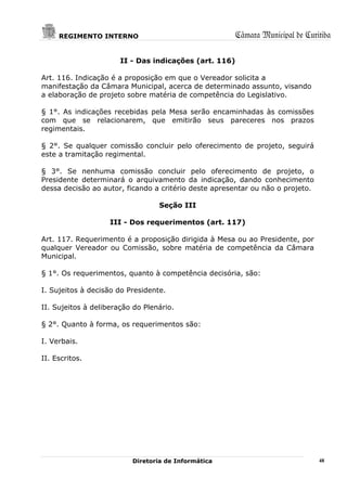 REGIMENTO INTERNO                                  Câmara Municipal de Curitiba

                       II - Das indicações (art. 116)

Art. 116. Indicação é a proposição em que o Vereador solicita a
manifestação da Câmara Municipal, acerca de determinado assunto, visando
a elaboração de projeto sobre matéria de competência do Legislativo.

§ 1°. As indicações recebidas pela Mesa serão encaminhadas às comissões
com que se relacionarem, que emitirão seus pareceres nos prazos
regimentais.

§ 2°. Se qualquer comissão concluir pelo oferecimento de projeto, seguirá
este a tramitação regimental.

§ 3°. Se nenhuma comissão concluir pelo oferecimento de projeto, o
Presidente determinará o arquivamento da indicação, dando conhecimento
dessa decisão ao autor, ficando a critério deste apresentar ou não o projeto.

                                  Seção III

                    III - Dos requerimentos (art. 117)

Art. 117. Requerimento é a proposição dirigida à Mesa ou ao Presidente, por
qualquer Vereador ou Comissão, sobre matéria de competência da Câmara
Municipal.

§ 1°. Os requerimentos, quanto à competência decisória, são:

I. Sujeitos à decisão do Presidente.

II. Sujeitos à deliberação do Plenário.

§ 2°. Quanto à forma, os requerimentos são:

I. Verbais.

II. Escritos.




                          Diretoria de Informática                              48
 