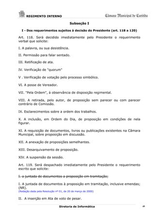 REGIMENTO INTERNO                                       Câmara Municipal de Curitiba
                                        Subseção I

  I - Dos requerimentos sujeitos à decisão do Presidente (art. 118 a 120)

Art. 118. Será decidido imediatamente pelo Presidente o requerimento
verbal que solicite:

I. A palavra, ou sua desistência.

II. Permissão para falar sentado.

III. Retificação de ata.

IV. Verificação de "quorum"

V . Verificação de votação pelo processo simbólico.

VI. A posse de Vereador.

VII. "Pela Ordem", à observância de disposição regimental.

VIII. A retirada, pelo autor, de proposição sem parecer ou com parecer
contrário de Comissão.

IX. Esclarecimentos sobre a ordem dos trabalhos.

X. A inclusão, em Ordem do Dia, de proposição em condições de nela
figurar.

XI. A requisição de documentos, livros ou publicações existentes na Câmara
Municipal, sobre proposição em discussão.

XII. A anexação de proposições semelhantes.

XIII. Desarquivamento de proposição.

XIV. A suspensão da sessão.

Art. 119. Será despachado imediatamente pelo Presidente o requerimento
escrito que solicite:

I. a juntada de documentos a proposição em tramitação;

I. A juntada de documentos à proposição em tramitação, inclusive emendas;
(NR).
(Redação dada pela Resolução nº 01, de 20 de março de 2000)


II. A inserção em Ata de voto de pesar.

                               Diretoria de Informática                               49
 