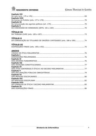 REGIMENTO INTERNO                                                           Câmara Municipal de Curitiba
Capítulo VII
Do veto (arts. 175 e 176) ........................................................................................ 69
Capítulo VIII
Da licença do Prefeito (arts. 177 e 178)..................................................................... 70
Capítulo IX
Da remuneração dos agentes políticos (art. 179) ........................................................ 70
Capítulo X
DA CONCESSÃO DE HONRARIAS (ARTS. 181 a 184) ................................................... 70

TÍTULO IX
DA TRIBUNA LIVRE (arts. 185 a 187) ........................................................................ 73

TÍTULO X
DA CONVOCAÇÃO DE TITULARES DE ORGÃOS E ENTIDADES (arts. 188 a 189) ............... 74

TÍTULO XI
DISPOSIÇÕES FINAIS (arts. 190 a 192) .................................................................... 75

ANEXO
CÓDIGO DE ÉTICA PARLAMENTAR ............................................................................ 76
Capítulo I
DISPOSIÇÕES PRELIMINARES .................................................................................. 76
Capítulo II
DOS DEVERES FUNDAMENTAIS ................................................................................ 76
Capítulo III
DAS VEDAÇÕES CONSTITUCIONAIS.......................................................................... 77
Capítulo IV
DOS ATOS CONTRÁRIOS À ÉTICA E AO DECORO PARLAMENTAR ................................... 77
Capítulo V
DAS DECLARAÇÕES PÚBLICAS OBRIGATÓRIAS .......................................................... 79
Capítulo VI
DAS MEDIDAS DISCIPLINARES ................................................................................ 80
Capítulo VII
DO PROCESSO DISCIPLINAR ................................................................................... 82
Capítulo VIII
DO CONSELHO DE ÉTICA E DECORO PARLAMENTAR.................................................... 85
Capítulo IX
DAS DISPOSIÇÕES FINAIS ...................................................................................... 86




                                       Diretoria de Informática                                                         5
 